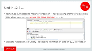 Copyright © 2016, Oracle and/or its affiliates. All rights reserved.
Und in 12.2 ...
• Keine Code Anpassung mehr erforderlich – nur Sessionparameter einstellen
• Weitere Approximate Query Processing Funktionen sind in 12.2 verfügbar
SQL> alter session set APPROX_FOR_COUNT_DISTINCT = true;
 
