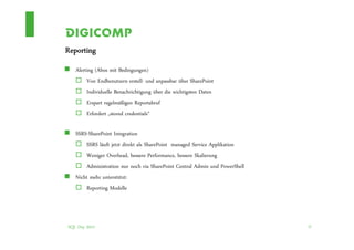 Reporting
   Alerting (Abos mit Bedingungen)
        Von Endbenutzern erstell- und anpassbar über SharePoint
        Individuelle Benachrichtigung über die wichtigsten Daten
        Erspart regelmäßigen Reportabruf
        Erfordert „stored credentials“

   SSRS-SharePoint Integration
       SSRS läuft jetzt direkt als SharePoint managed Service Applikation
       Weniger Overhead, bessere Performance, bessere Skalierung
       Administration nur noch via SharePoint Central Admin und PowerShell
   Nicht mehr unterstützt:
       Reporting Modelle




SQL Day 2012                                                                 35
 