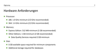 7Digicomp
Hardware Anforderungen
 Processor:
 x86: 1.0 GHz minimum (2.0 GHz recommended)
 X64: 1.4 GHz minimum (2.0 GHz recommended)
 Memory:
 Express Edition: 512 MB minimum (1 GB recommended)
 Other Editions: 1 GB minimum (2 GB recommended)
 Data Quality Services required 2 GB minimum
 Disk:
 6 GB available space required for minimum components
 Additional storage required for databases
 