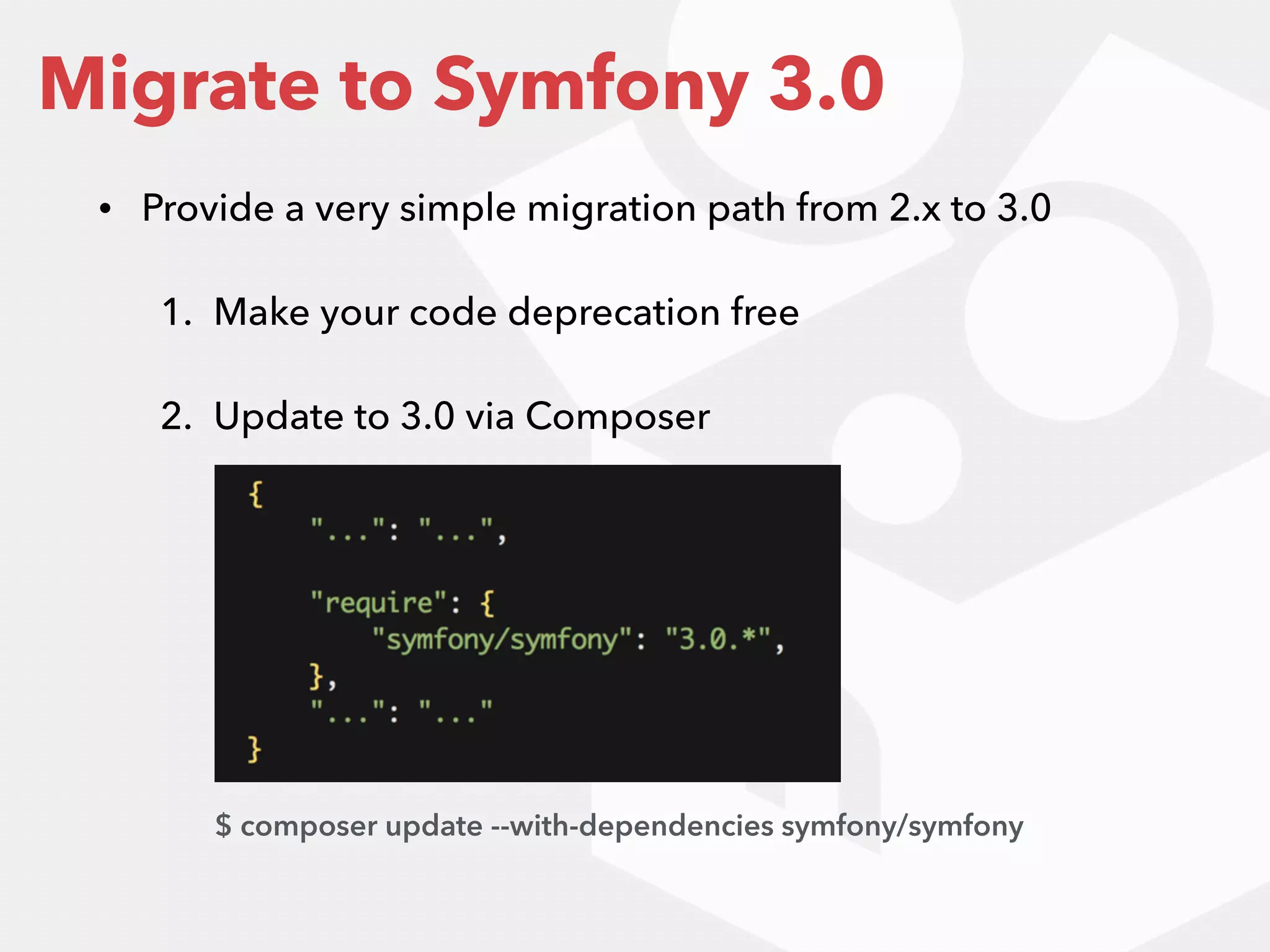• Provide a very simple migration path from 2.x to 3.0
1. Make your code deprecation free
2. Update to 3.0 via Composer 
 
 
 
 
 
Migrate to Symfony 3.0
$ composer update --with-dependencies symfony/symfony
 