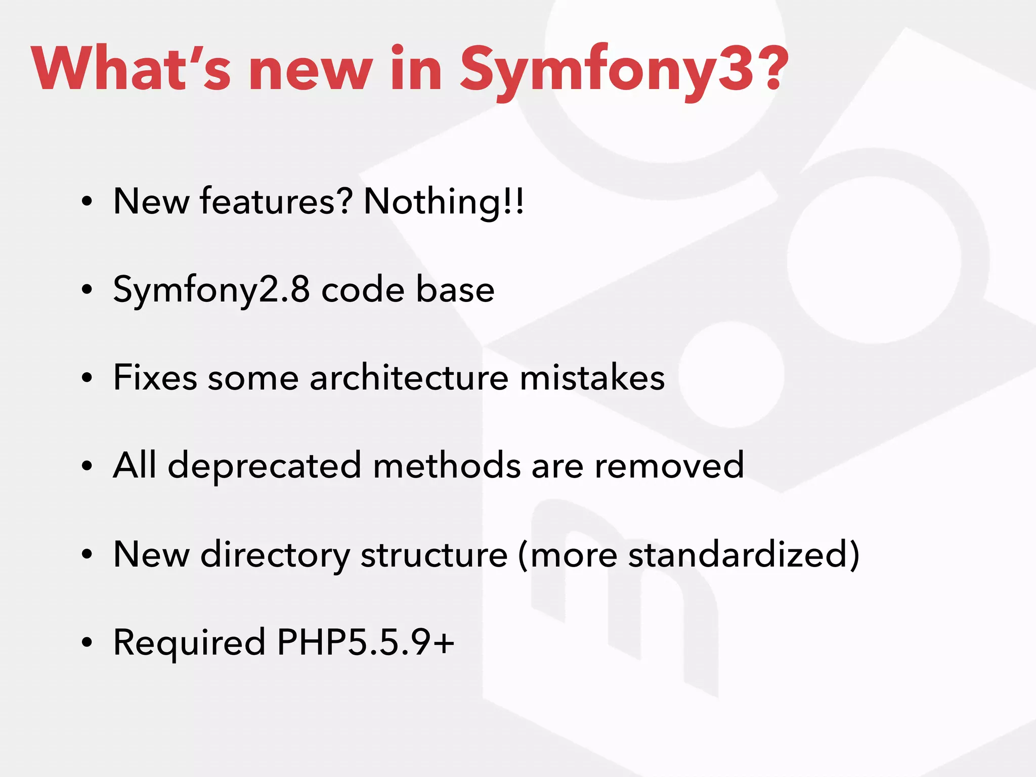 • New features? Nothing!!
• Symfony2.8 code base
• Fixes some architecture mistakes
• All deprecated methods are removed
• New directory structure (more standardized)
• Required PHP5.5.9+
What’s new in Symfony3?
 
