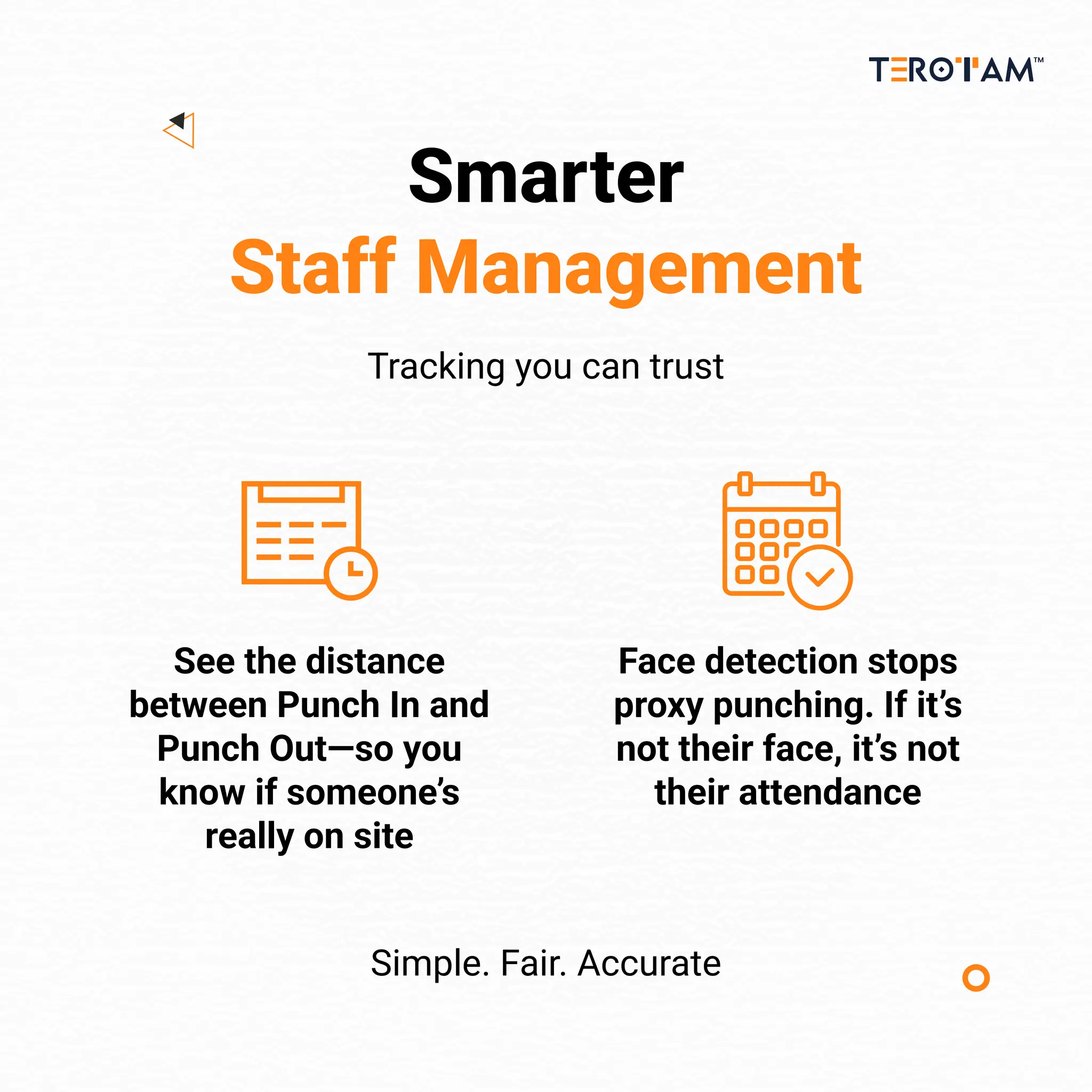 Smarter
Staff Management
Tracking you can trust
Simple. Fair. Accurate
Face detection stops
proxy punching. If it’s
not their face, it’s not
their attendance
See the distance
between Punch In and
Punch Out—so you
know if someone’s
really on site
 
