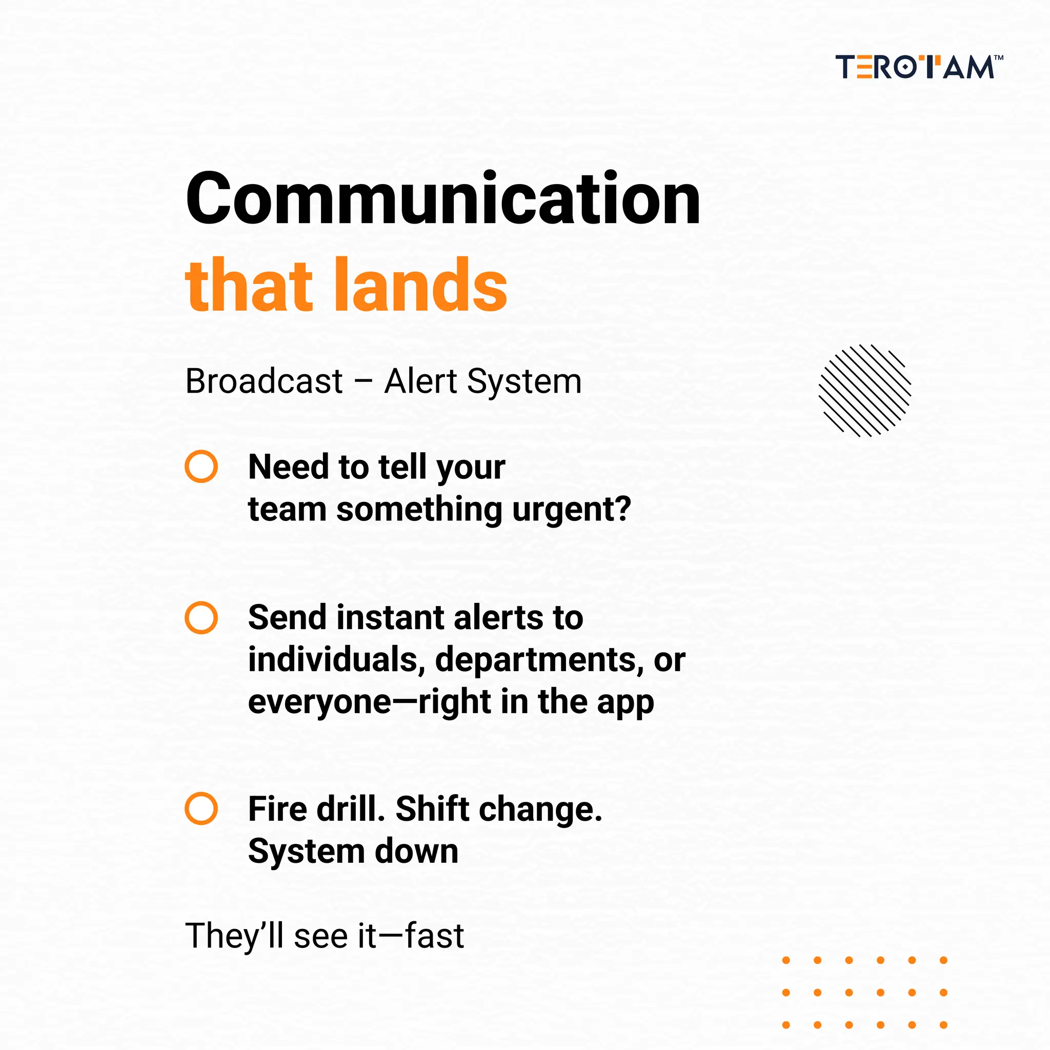 Communication
that lands
Broadcast – Alert System
They’ll see it—fast
Need to tell your
team something urgent?
Send instant alerts to
individuals, departments, or
everyone—right in the app
Fire drill. Shift change.
System down
 