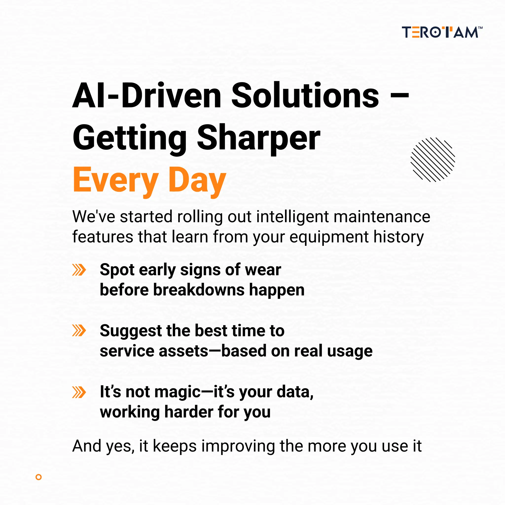AI-Driven Solutions –
Getting Sharper
Every Day
We've started rolling out intelligent maintenance
features that learn from your equipment history
And yes, it keeps improving the more you use it
Spot early signs of wear
before breakdowns happen
Suggest the best time to
service assets—based on real usage
It’s not magic—it’s your data,
working harder for you
 