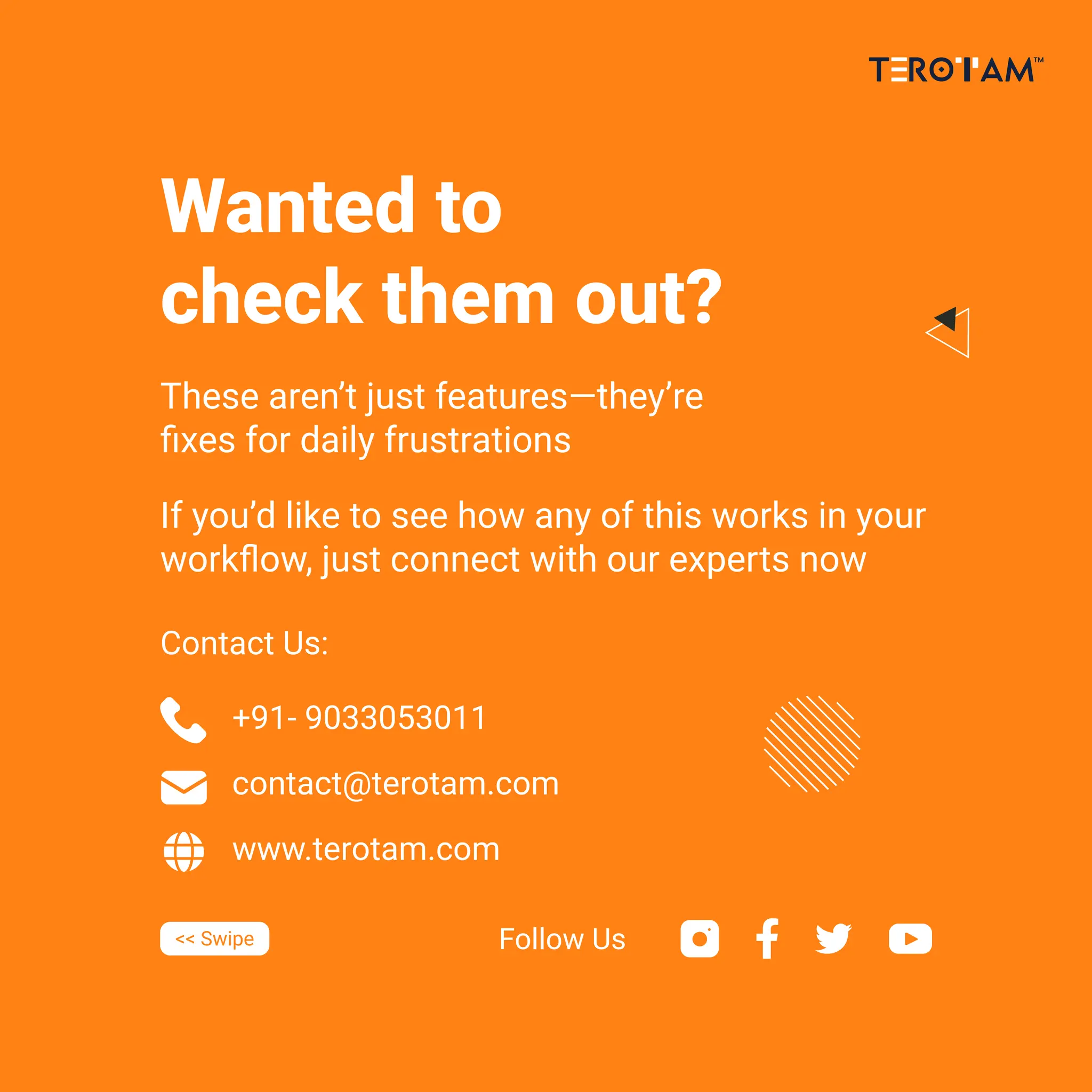 +91- 9033053011
contact@terotam.com
www.terotam.com
Contact Us:
<< Swipe Follow Us
Wanted to
check them out?
These aren’t just features—they’re
ﬁxes for daily frustrations
If you’d like to see how any of this works in your
workﬂow, just connect with our experts now
 