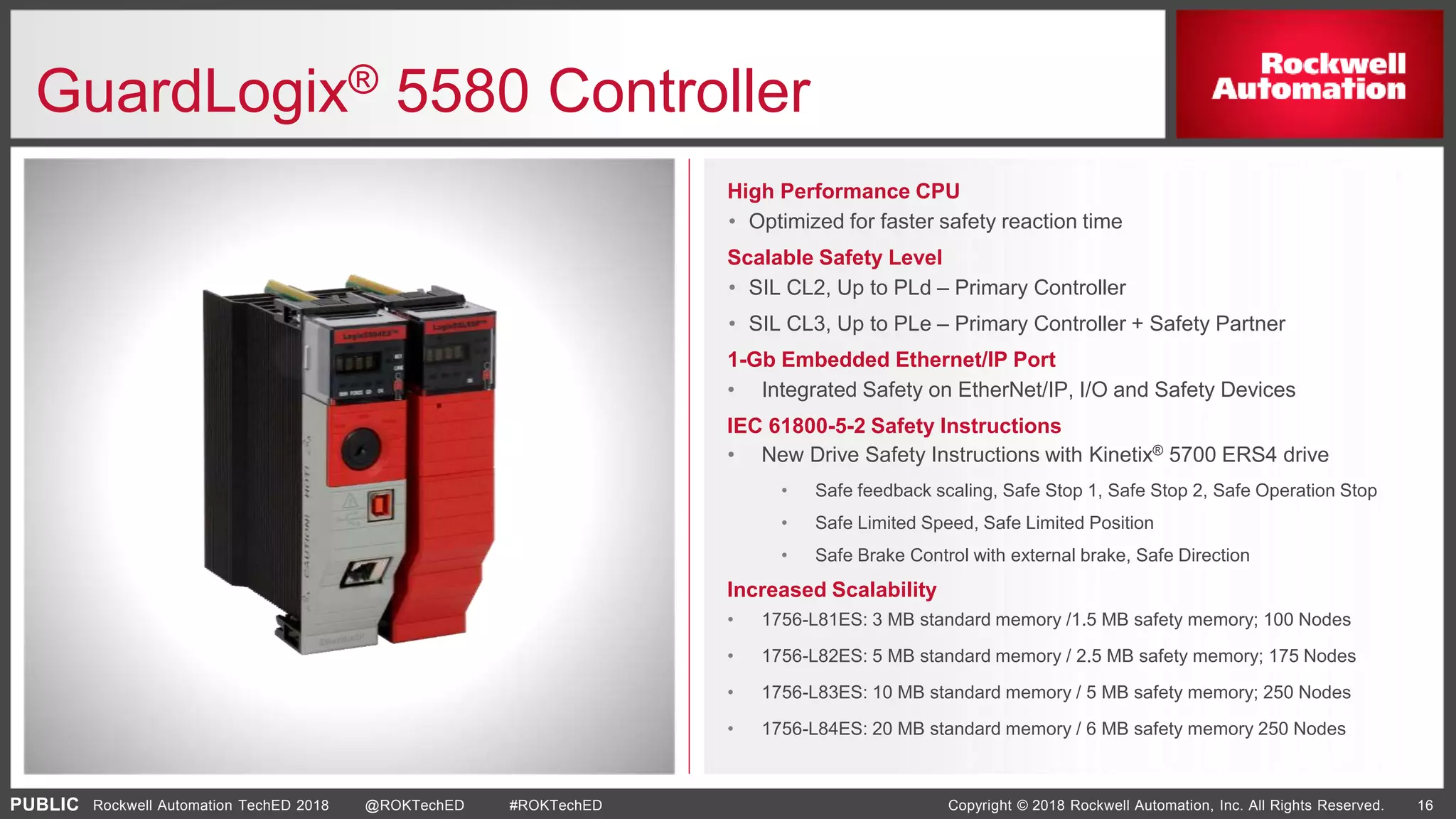 PUBLIC Copyright © 2018 Rockwell Automation, Inc. All Rights Reserved. 16Rockwell Automation TechED 2018 @ROKTechED #ROKTechED
High Performance CPU
• Optimized for faster safety reaction time
Scalable Safety Level
• SIL CL2, Up to PLd – Primary Controller
• SIL CL3, Up to PLe – Primary Controller + Safety Partner
1-Gb Embedded Ethernet/IP Port
• Integrated Safety on EtherNet/IP, I/O and Safety Devices
IEC 61800-5-2 Safety Instructions
• New Drive Safety Instructions with Kinetix® 5700 ERS4 drive
• Safe feedback scaling, Safe Stop 1, Safe Stop 2, Safe Operation Stop
• Safe Limited Speed, Safe Limited Position
• Safe Brake Control with external brake, Safe Direction
Increased Scalability
• 1756-L81ES: 3 MB standard memory /1.5 MB safety memory; 100 Nodes
• 1756-L82ES: 5 MB standard memory / 2.5 MB safety memory; 175 Nodes
• 1756-L83ES: 10 MB standard memory / 5 MB safety memory; 250 Nodes
• 1756-L84ES: 20 MB standard memory / 6 MB safety memory 250 Nodes
GuardLogix® 5580 Controller
 