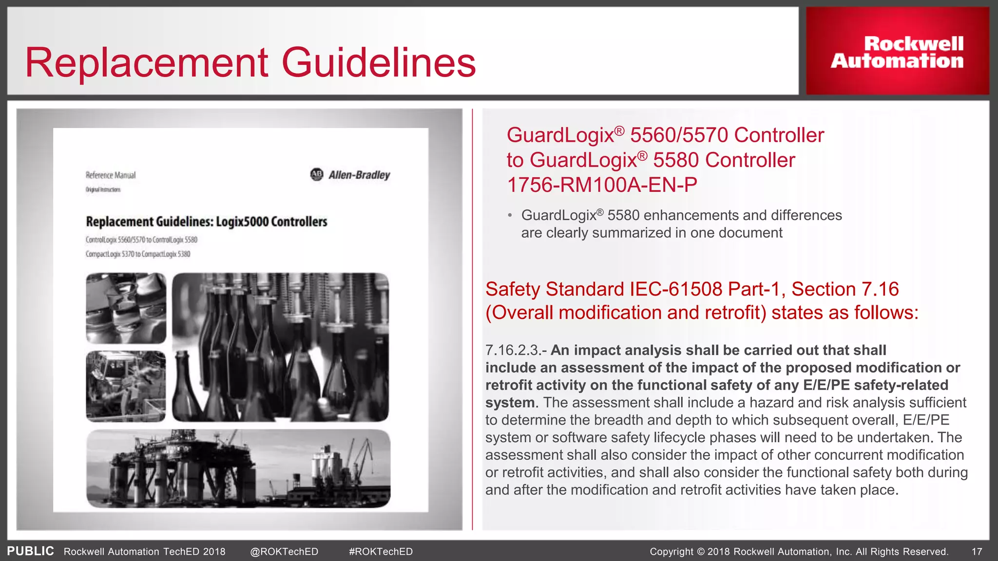 PUBLIC Copyright © 2018 Rockwell Automation, Inc. All Rights Reserved. 17Rockwell Automation TechED 2018 @ROKTechED #ROKTechED
Replacement Guidelines
GuardLogix® 5560/5570 Controller
to GuardLogix® 5580 Controller
1756-RM100A-EN-P
• GuardLogix® 5580 enhancements and differences
are clearly summarized in one document
Safety Standard IEC-61508 Part-1, Section 7.16
(Overall modification and retrofit) states as follows:
7.16.2.3.- An impact analysis shall be carried out that shall
include an assessment of the impact of the proposed modification or
retrofit activity on the functional safety of any E/E/PE safety-related
system. The assessment shall include a hazard and risk analysis sufficient
to determine the breadth and depth to which subsequent overall, E/E/PE
system or software safety lifecycle phases will need to be undertaken. The
assessment shall also consider the impact of other concurrent modification
or retrofit activities, and shall also consider the functional safety both during
and after the modification and retrofit activities have taken place.
 
