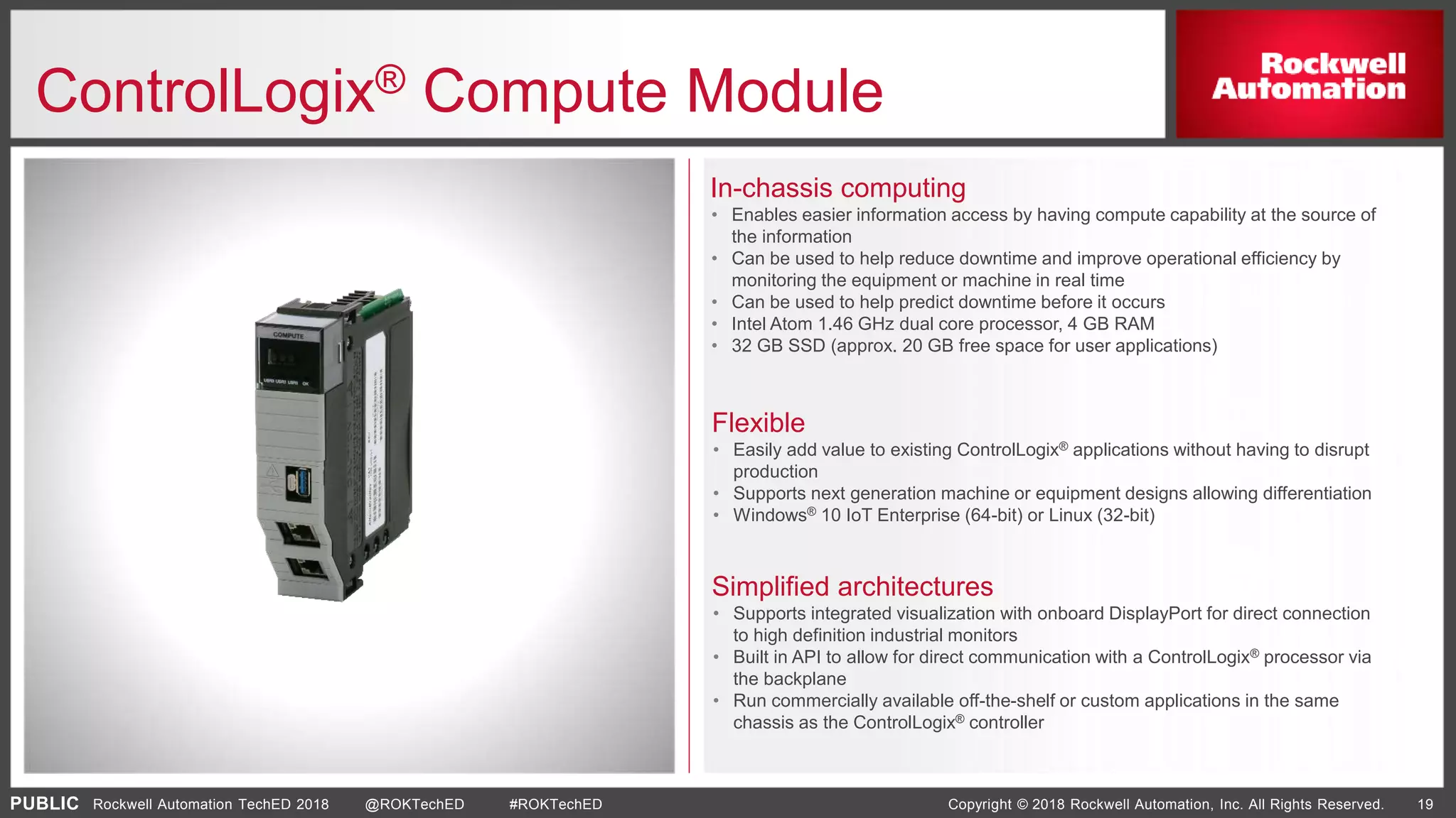 PUBLIC Copyright © 2018 Rockwell Automation, Inc. All Rights Reserved. 19Rockwell Automation TechED 2018 @ROKTechED #ROKTechED
ControlLogix® Compute Module
In-chassis computing
• Enables easier information access by having compute capability at the source of
the information
• Can be used to help reduce downtime and improve operational efficiency by
monitoring the equipment or machine in real time
• Can be used to help predict downtime before it occurs
• Intel Atom 1.46 GHz dual core processor, 4 GB RAM
• 32 GB SSD (approx. 20 GB free space for user applications)
In-chassis computing
Flexible
Simplified architectures
Flexible
• Easily add value to existing ControlLogix® applications without having to disrupt
production
• Supports next generation machine or equipment designs allowing differentiation
• Windows® 10 IoT Enterprise (64-bit) or Linux (32-bit)
Simplified architectures
• Supports integrated visualization with onboard DisplayPort for direct connection
to high definition industrial monitors
• Built in API to allow for direct communication with a ControlLogix® processor via
the backplane
• Run commercially available off-the-shelf or custom applications in the same
chassis as the ControlLogix® controller
 