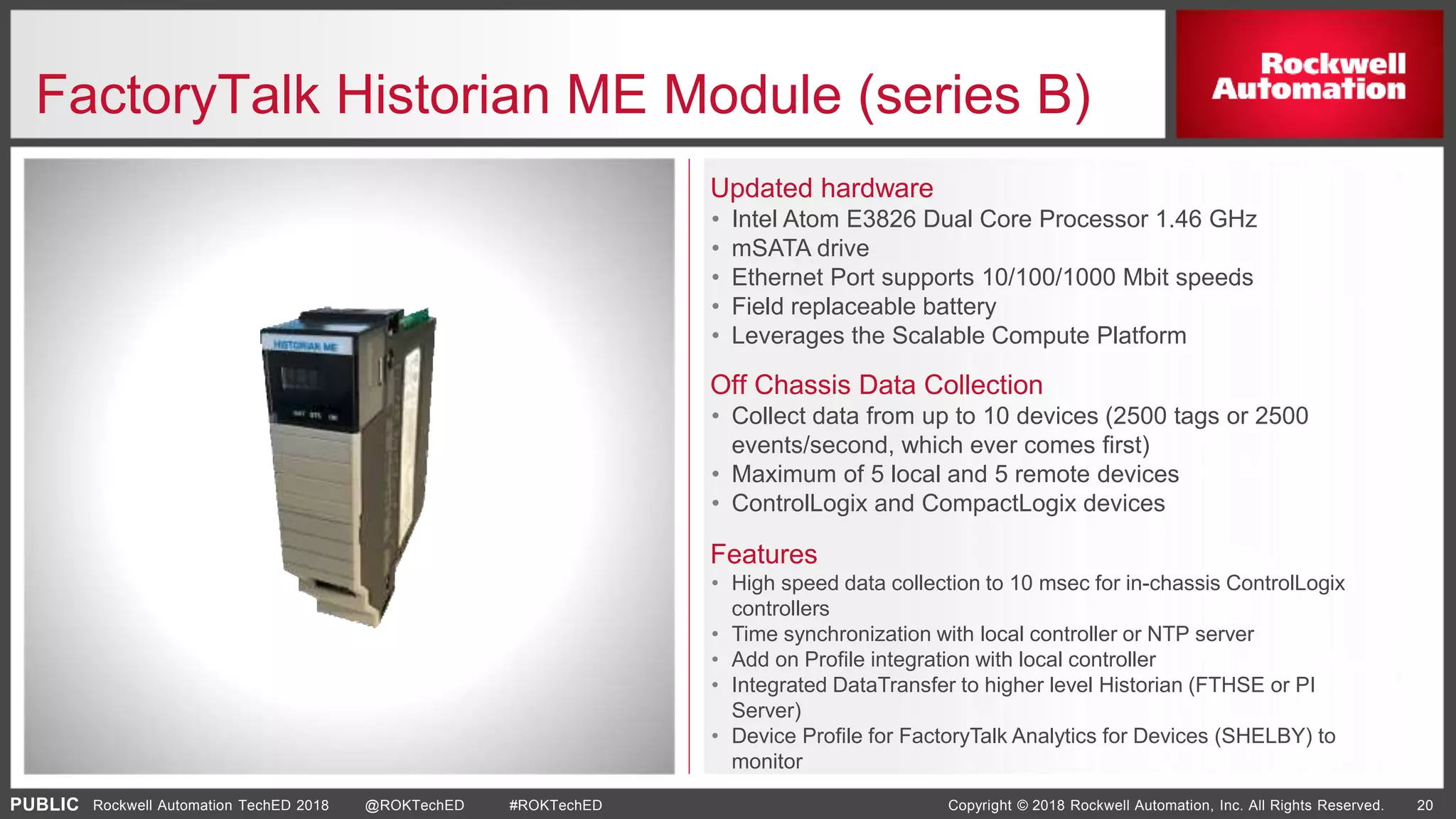 PUBLIC Copyright © 2018 Rockwell Automation, Inc. All Rights Reserved. 20Rockwell Automation TechED 2018 @ROKTechED #ROKTechED
FactoryTalk Historian ME Module (series B)
Updated hardware
• Intel Atom E3826 Dual Core Processor 1.46 GHz
• mSATA drive
• Ethernet Port supports 10/100/1000 Mbit speeds
• Field replaceable battery
• Leverages the Scalable Compute Platform
chassis computing
Flexible
Simplified architectures
Off Chassis Data Collection
• Collect data from up to 10 devices (2500 tags or 2500
events/second, which ever comes first)
• Maximum of 5 local and 5 remote devices
• ControlLogix and CompactLogix devices
Features
• High speed data collection to 10 msec for in-chassis ControlLogix
controllers
• Time synchronization with local controller or NTP server
• Add on Profile integration with local controller
• Integrated DataTransfer to higher level Historian (FTHSE or PI
Server)
• Device Profile for FactoryTalk Analytics for Devices (SHELBY) to
monitor
 