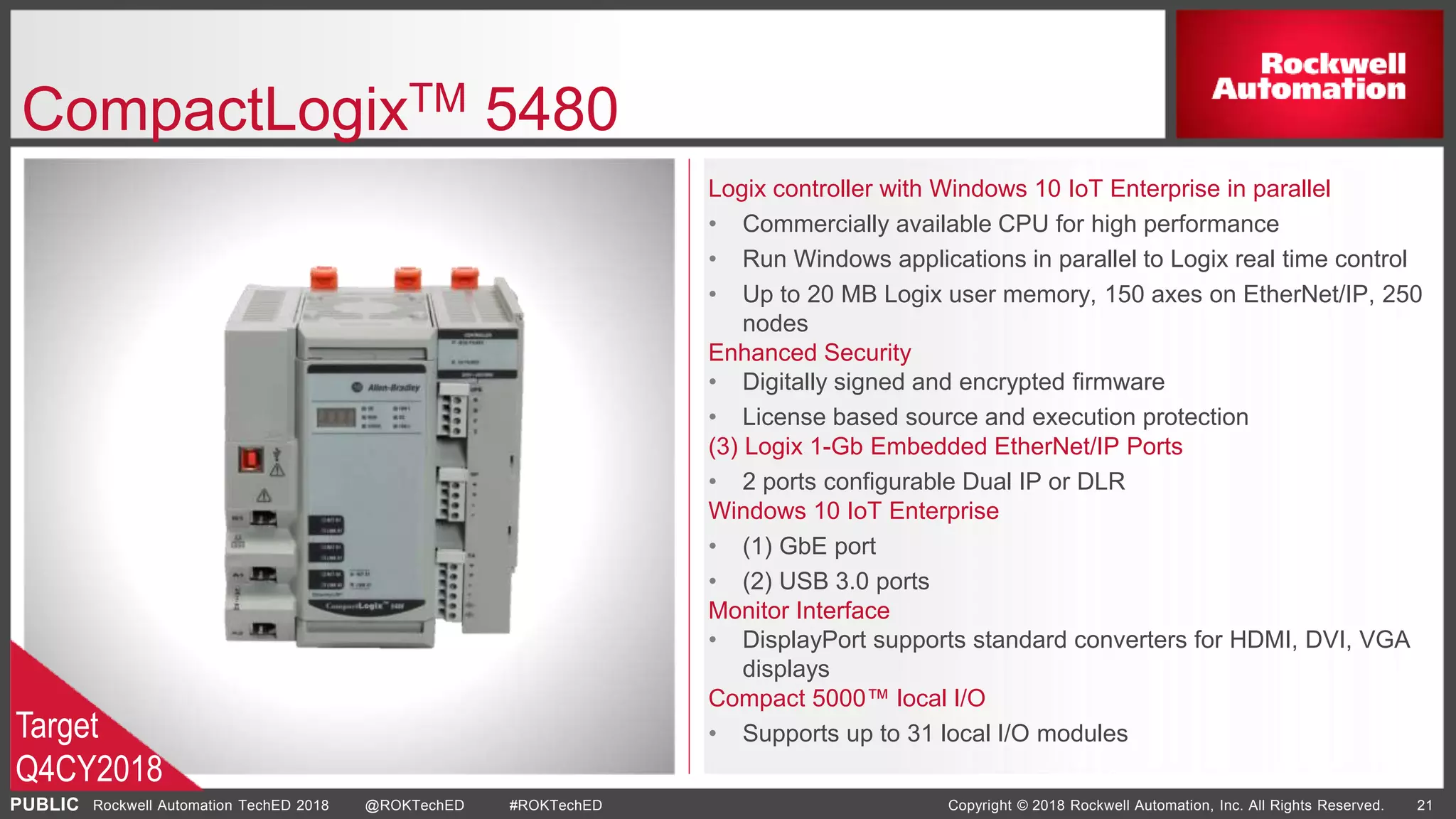 PUBLIC Copyright © 2018 Rockwell Automation, Inc. All Rights Reserved. 21Rockwell Automation TechED 2018 @ROKTechED #ROKTechED
CompactLogixTM 5480
Logix controller with Windows 10 IoT Enterprise in parallel
• Commercially available CPU for high performance
• Run Windows applications in parallel to Logix real time control
• Up to 20 MB Logix user memory, 150 axes on EtherNet/IP, 250
nodes
Enhanced Security
• Digitally signed and encrypted firmware
• License based source and execution protection
(3) Logix 1-Gb Embedded EtherNet/IP Ports
• 2 ports configurable Dual IP or DLR
Windows 10 IoT Enterprise
• (1) GbE port
• (2) USB 3.0 ports
Monitor Interface
• DisplayPort supports standard converters for HDMI, DVI, VGA
displays
Compact 5000™ local I/O
• Supports up to 31 local I/O modulesTarget
Q4CY2018
 