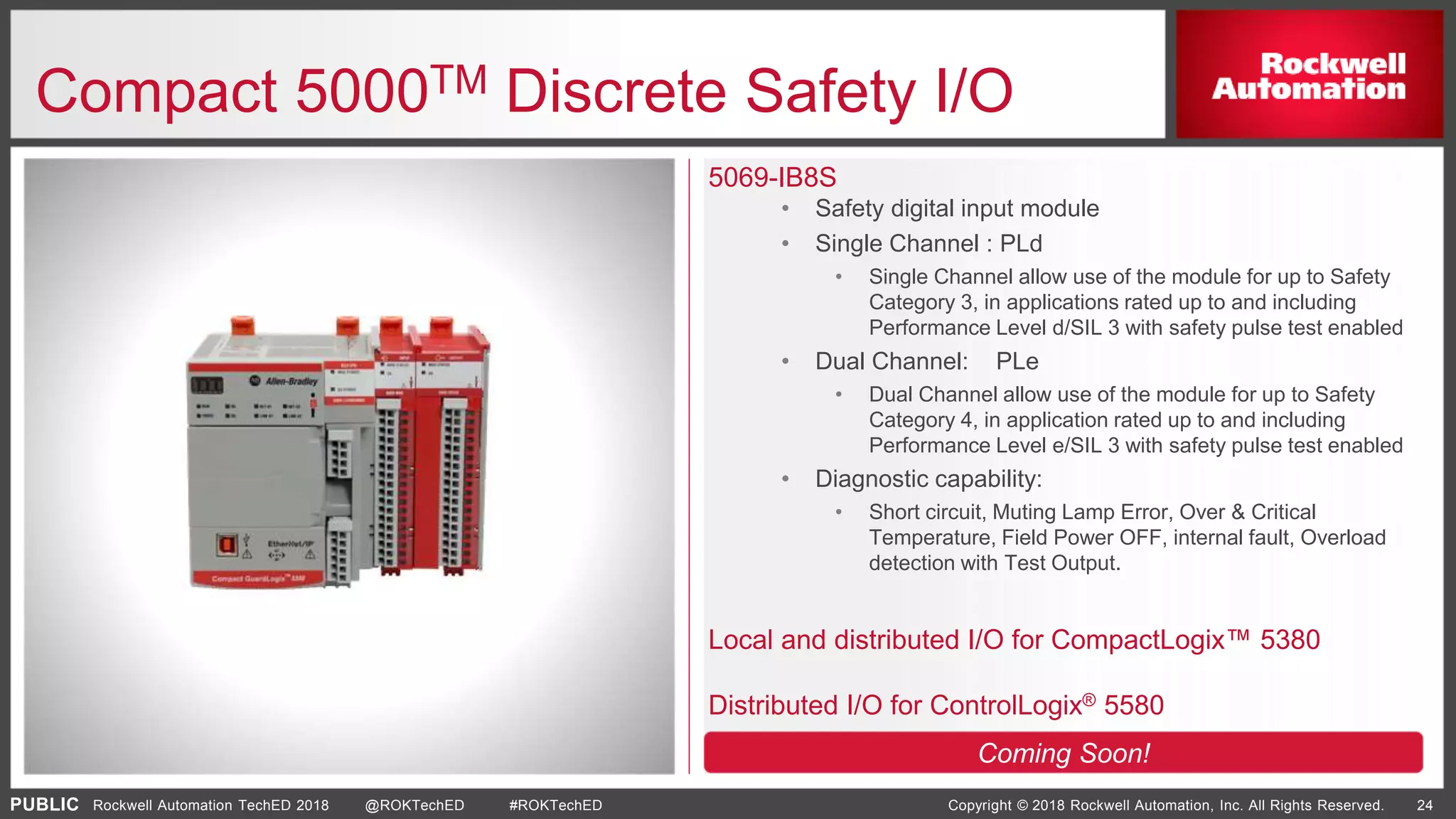 PUBLIC Copyright © 2018 Rockwell Automation, Inc. All Rights Reserved. 24Rockwell Automation TechED 2018 @ROKTechED #ROKTechED
Compact 5000TM Discrete Safety I/O
5069-IB8S
• Safety digital input module
• Single Channel : PLd
• Single Channel allow use of the module for up to Safety
Category 3, in applications rated up to and including
Performance Level d/SIL 3 with safety pulse test enabled
• Dual Channel: PLe
• Dual Channel allow use of the module for up to Safety
Category 4, in application rated up to and including
Performance Level e/SIL 3 with safety pulse test enabled
• Diagnostic capability:
• Short circuit, Muting Lamp Error, Over & Critical
Temperature, Field Power OFF, internal fault, Overload
detection with Test Output.
Local and distributed I/O for CompactLogix™ 5380
Distributed I/O for ControlLogix® 5580
Coming Soon!
 