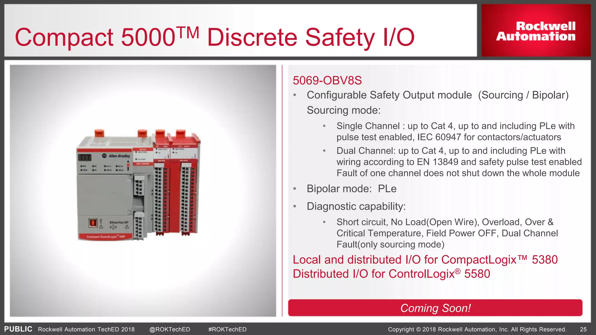PUBLIC Copyright © 2018 Rockwell Automation, Inc. All Rights Reserved. 25Rockwell Automation TechED 2018 @ROKTechED #ROKTechED
Compact 5000TM Discrete Safety I/O
5069-OBV8S
• Configurable Safety Output module (Sourcing / Bipolar)
Sourcing mode:
• Single Channel : up to Cat 4, up to and including PLe with
pulse test enabled, IEC 60947 for contactors/actuators
• Dual Channel: up to Cat 4, up to and including PLe with
wiring according to EN 13849 and safety pulse test enabled
Fault of one channel does not shut down the whole module
• Bipolar mode: PLe
• Diagnostic capability:
• Short circuit, No Load(Open Wire), Overload, Over &
Critical Temperature, Field Power OFF, Dual Channel
Fault(only sourcing mode)
Local and distributed I/O for CompactLogix™ 5380
Distributed I/O for ControlLogix® 5580
Coming Soon!
 