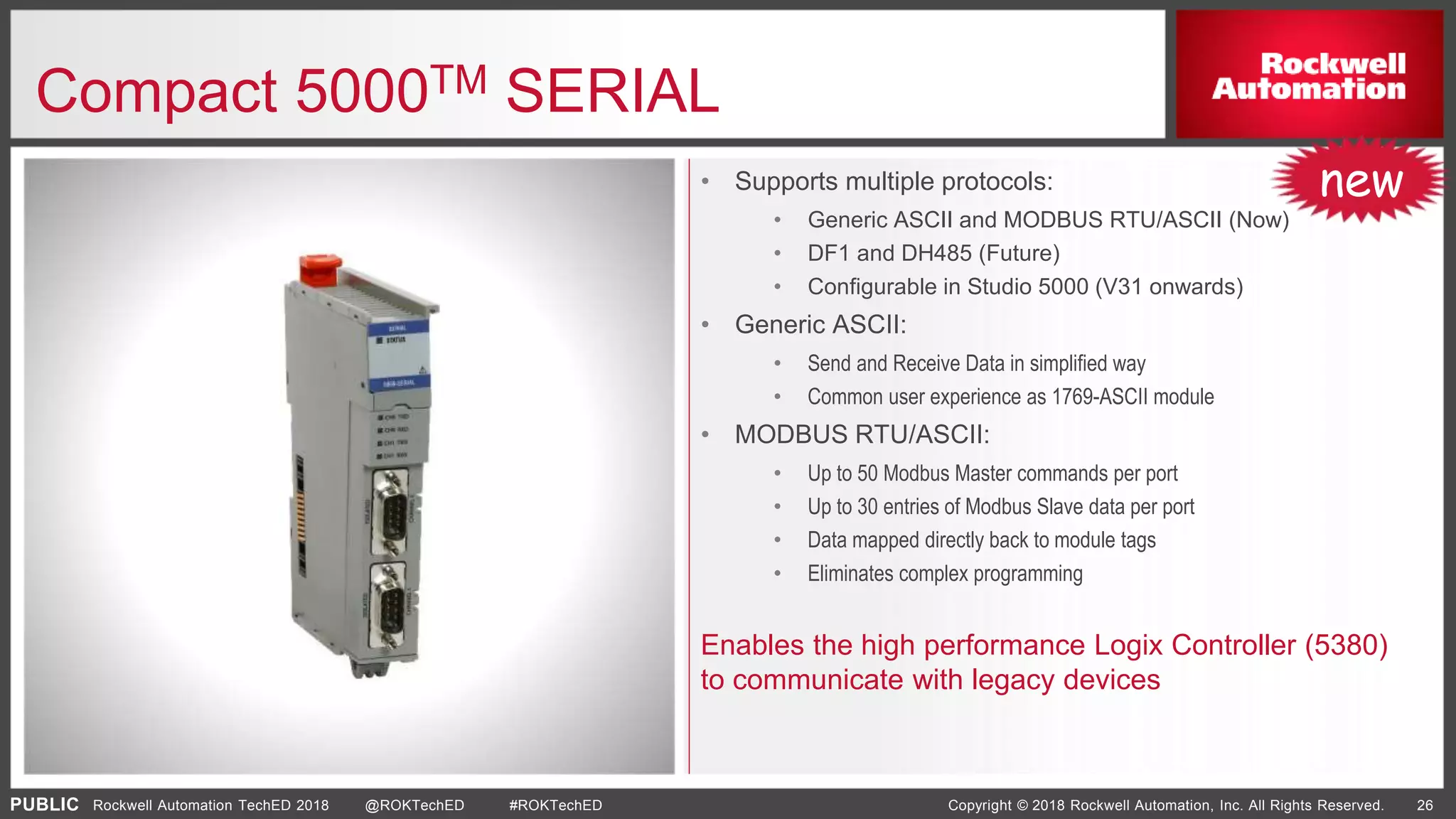 PUBLIC Copyright © 2018 Rockwell Automation, Inc. All Rights Reserved. 26Rockwell Automation TechED 2018 @ROKTechED #ROKTechED
Compact 5000TM SERIAL
• Supports multiple protocols:
• Generic ASCII and MODBUS RTU/ASCII (Now)
• DF1 and DH485 (Future)
• Configurable in Studio 5000 (V31 onwards)
• Generic ASCII:
• Send and Receive Data in simplified way
• Common user experience as 1769-ASCII module
• MODBUS RTU/ASCII:
• Up to 50 Modbus Master commands per port
• Up to 30 entries of Modbus Slave data per port
• Data mapped directly back to module tags
• Eliminates complex programming
Enables the high performance Logix Controller (5380)
to communicate with legacy devices
new
 
