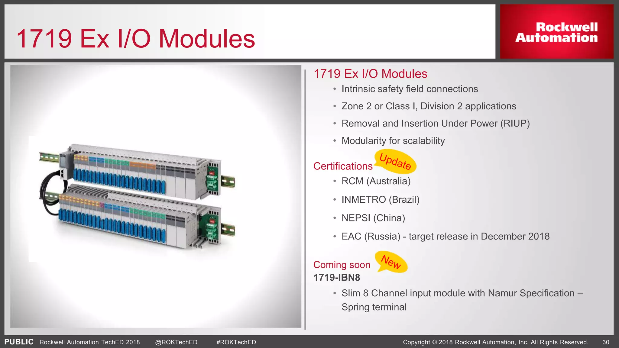 PUBLIC Copyright © 2018 Rockwell Automation, Inc. All Rights Reserved. 30Rockwell Automation TechED 2018 @ROKTechED #ROKTechED
1719 Ex I/O Modules
1719 Ex I/O Modules
• Intrinsic safety field connections
• Zone 2 or Class I, Division 2 applications
• Removal and Insertion Under Power (RIUP)
• Modularity for scalability
Certifications
• RCM (Australia)
• INMETRO (Brazil)
• NEPSI (China)
• EAC (Russia) - target release in December 2018
Coming soon
1719-IBN8
• Slim 8 Channel input module with Namur Specification –
Spring terminal
 