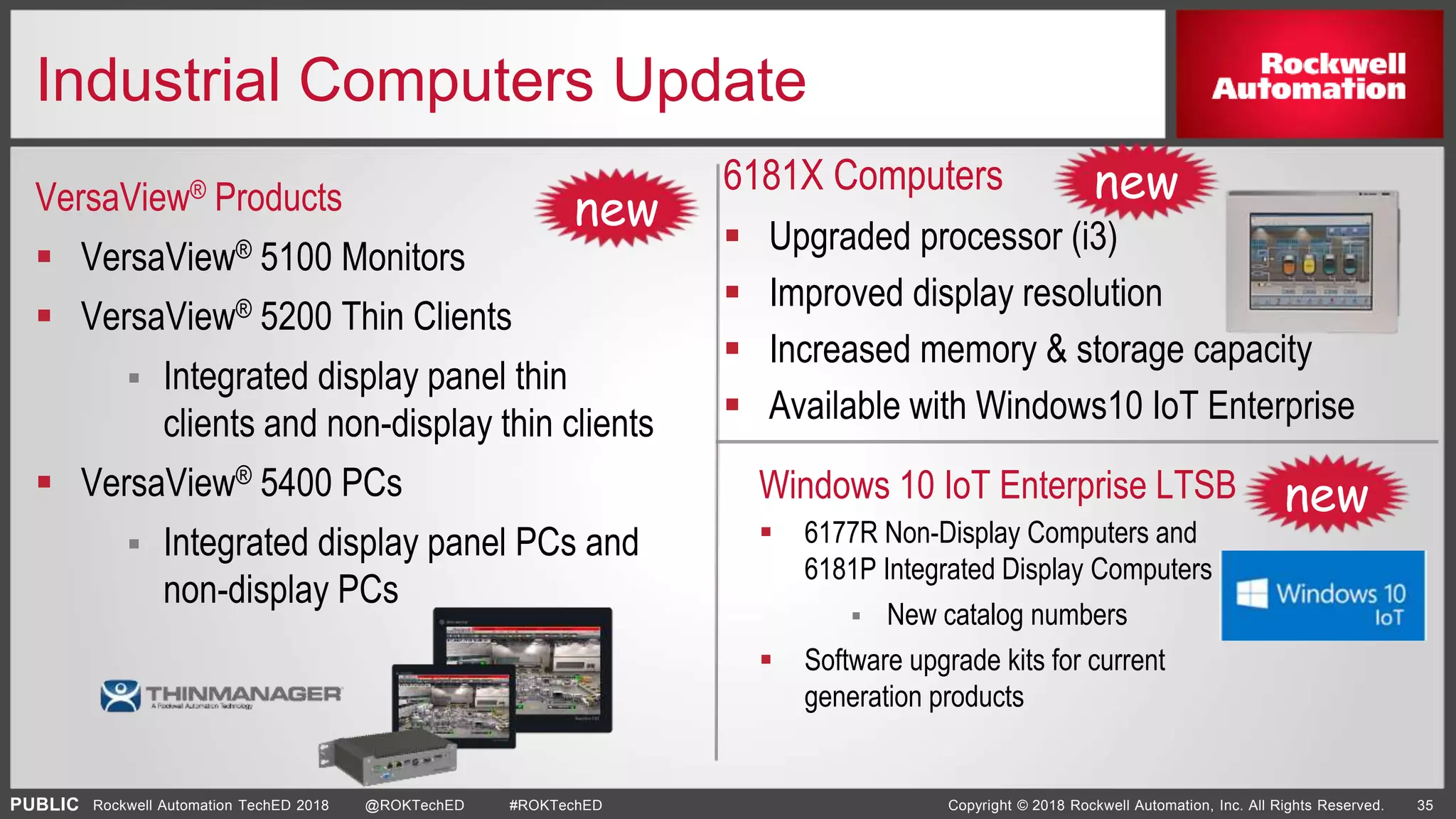 PUBLIC Copyright © 2018 Rockwell Automation, Inc. All Rights Reserved. 35Rockwell Automation TechED 2018 @ROKTechED #ROKTechED
Industrial Computers Update
VersaView® Products
6181X Computers
 Upgraded processor (i3)
 Improved display resolution
 Increased memory & storage capacity
 Available with Windows10 IoT Enterprise
 VersaView® 5100 Monitors
 VersaView® 5200 Thin Clients
 Integrated display panel thin
clients and non-display thin clients
 VersaView® 5400 PCs
 Integrated display panel PCs and
non-display PCs
Windows 10 IoT Enterprise LTSB
 6177R Non-Display Computers and
6181P Integrated Display Computers
 New catalog numbers
 Software upgrade kits for current
generation products
new
new
new
 