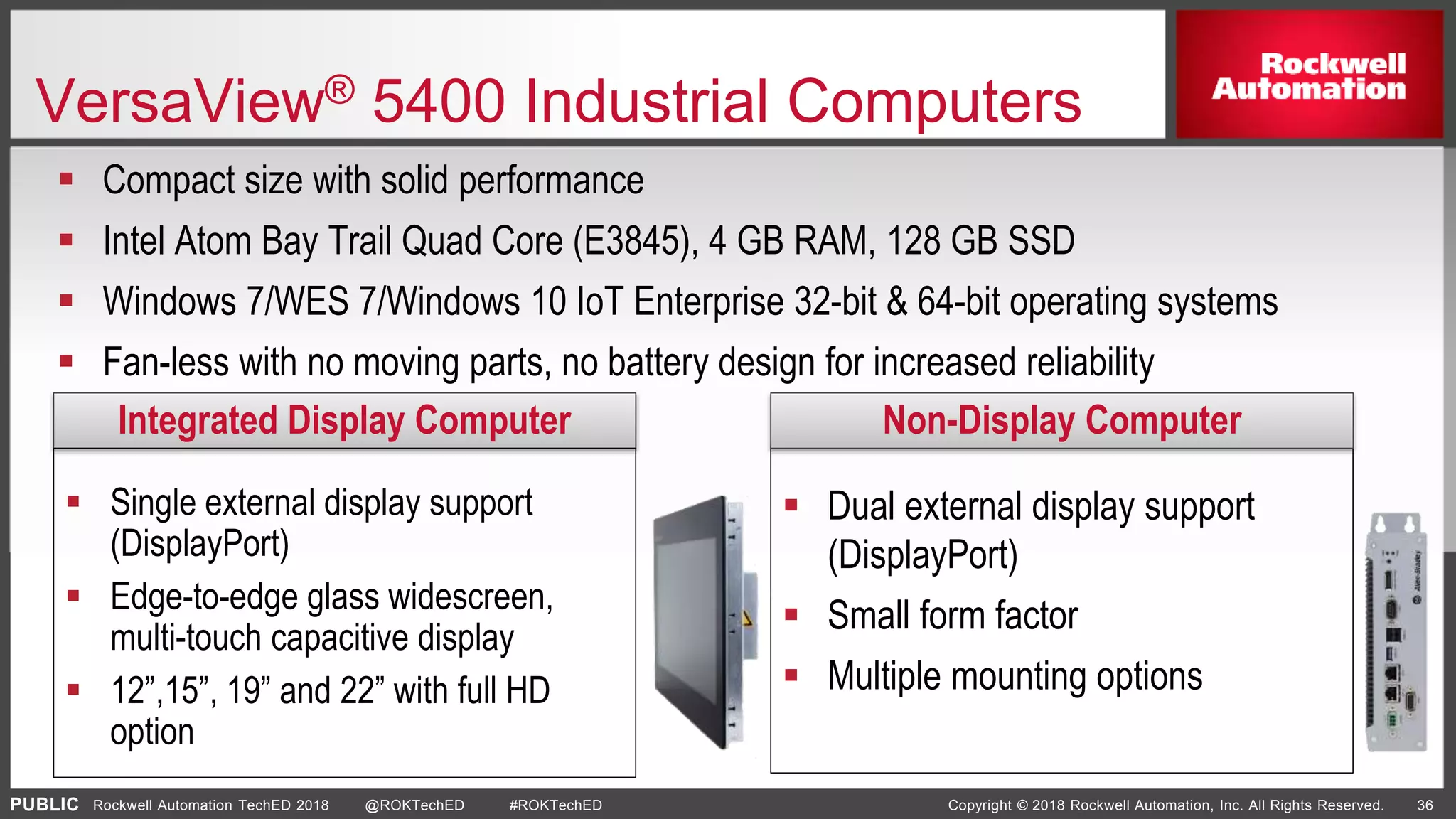 PUBLIC Copyright © 2018 Rockwell Automation, Inc. All Rights Reserved. 36Rockwell Automation TechED 2018 @ROKTechED #ROKTechED
 Dual external display support
(DisplayPort)
 Small form factor
 Multiple mounting options
VersaView® 5400 Industrial Computers
 Compact size with solid performance
 Intel Atom Bay Trail Quad Core (E3845), 4 GB RAM, 128 GB SSD
 Windows 7/WES 7/Windows 10 IoT Enterprise 32-bit & 64-bit operating systems
 Fan-less with no moving parts, no battery design for increased reliability
Integrated Display Computer Non-Display Computer
 Single external display support
(DisplayPort)
 Edge-to-edge glass widescreen,
multi-touch capacitive display
 12”,15”, 19” and 22” with full HD
option
 