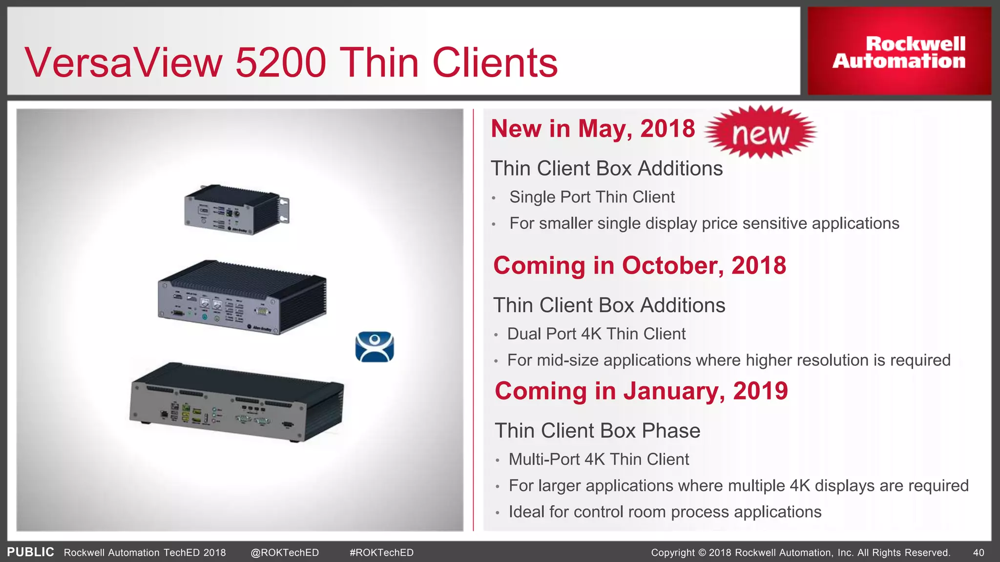 PUBLIC Copyright © 2018 Rockwell Automation, Inc. All Rights Reserved. 40Rockwell Automation TechED 2018 @ROKTechED #ROKTechED
VersaView 5200 Thin Clients
New in May, 2018
Thin Client Box Additions
• Single Port Thin Client
• For smaller single display price sensitive applications
Coming in January, 2019
Thin Client Box Phase
• Multi-Port 4K Thin Client
• For larger applications where multiple 4K displays are required
• Ideal for control room process applications
Coming in October, 2018
Thin Client Box Additions
• Dual Port 4K Thin Client
• For mid-size applications where higher resolution is required
 