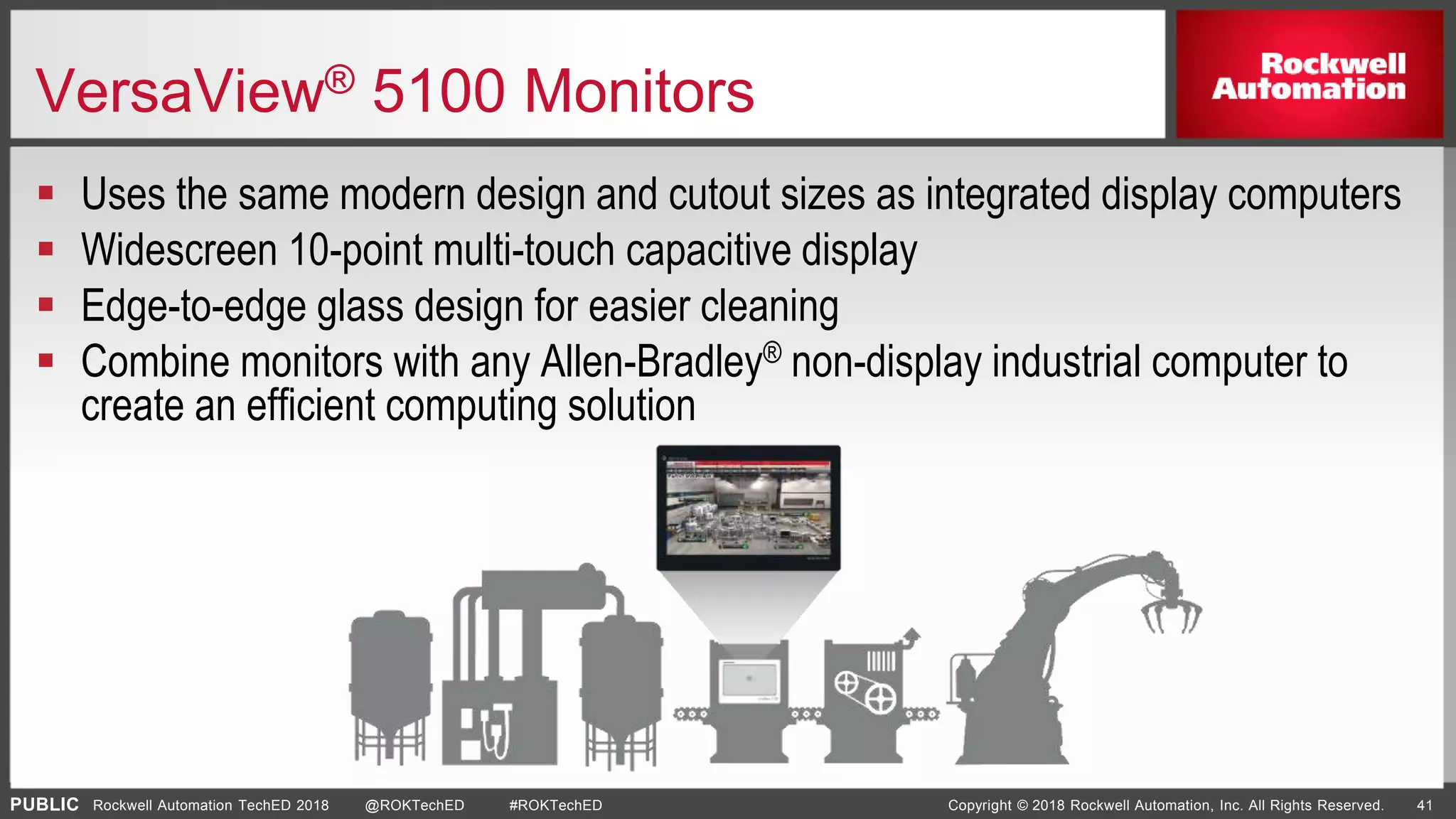PUBLIC Copyright © 2018 Rockwell Automation, Inc. All Rights Reserved. 41Rockwell Automation TechED 2018 @ROKTechED #ROKTechED
VersaView® 5100 Monitors
 Uses the same modern design and cutout sizes as integrated display computers
 Widescreen 10-point multi-touch capacitive display
 Edge-to-edge glass design for easier cleaning
 Combine monitors with any Allen-Bradley® non-display industrial computer to
create an efficient computing solution
 