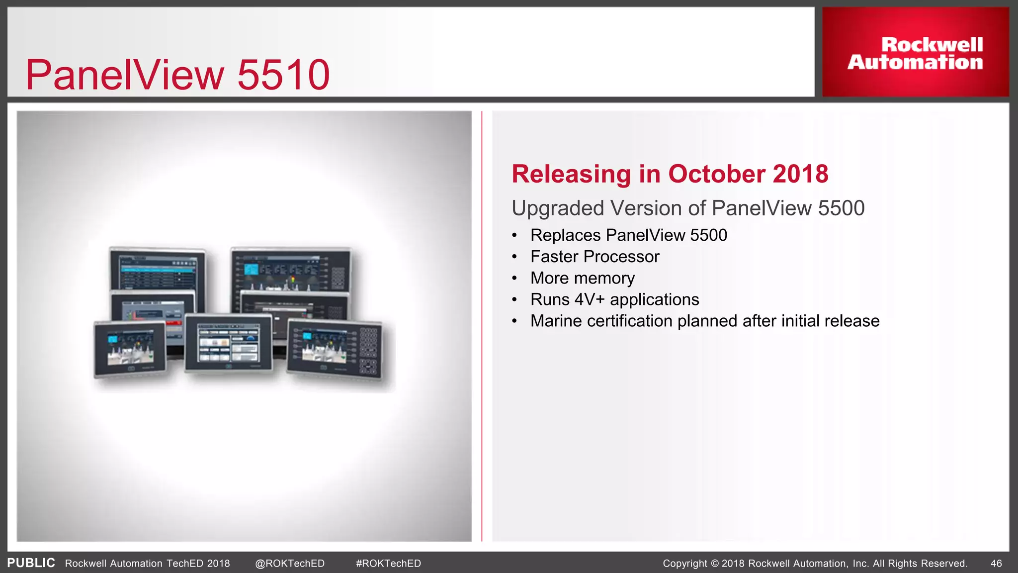 PUBLIC Copyright © 2018 Rockwell Automation, Inc. All Rights Reserved. 46Rockwell Automation TechED 2018 @ROKTechED #ROKTechED
PanelView 5510
Releasing in October 2018
Upgraded Version of PanelView 5500
• Replaces PanelView 5500
• Faster Processor
• More memory
• Runs 4V+ applications
• Marine certification planned after initial release
 