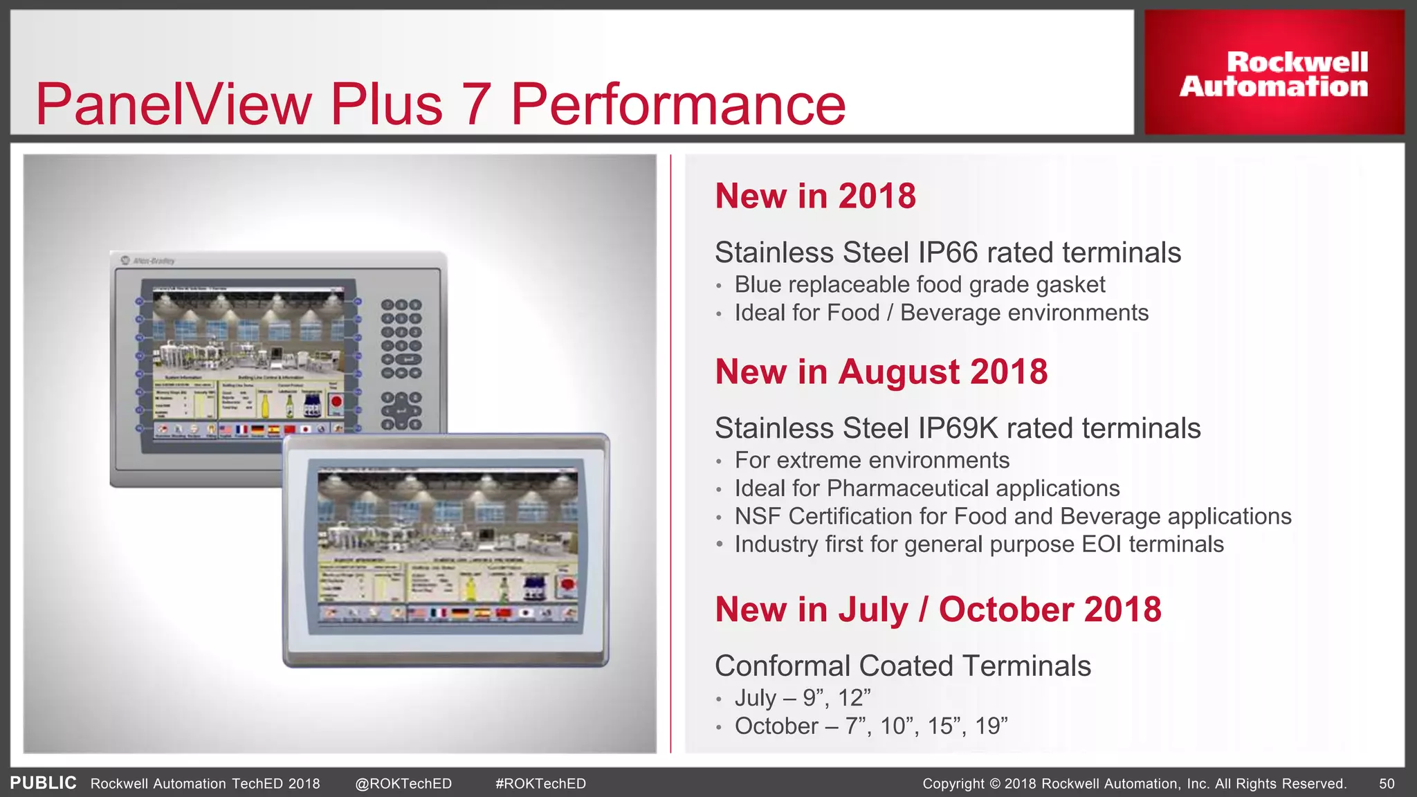 PUBLIC Copyright © 2018 Rockwell Automation, Inc. All Rights Reserved. 50Rockwell Automation TechED 2018 @ROKTechED #ROKTechED
PanelView Plus 7 Performance
New in July / October 2018
Conformal Coated Terminals
• July – 9”, 12”
• October – 7”, 10”, 15”, 19”
New in August 2018
Stainless Steel IP69K rated terminals
• For extreme environments
• Ideal for Pharmaceutical applications
• NSF Certification for Food and Beverage applications
• Industry first for general purpose EOI terminals
New in 2018
Stainless Steel IP66 rated terminals
• Blue replaceable food grade gasket
• Ideal for Food / Beverage environments
 