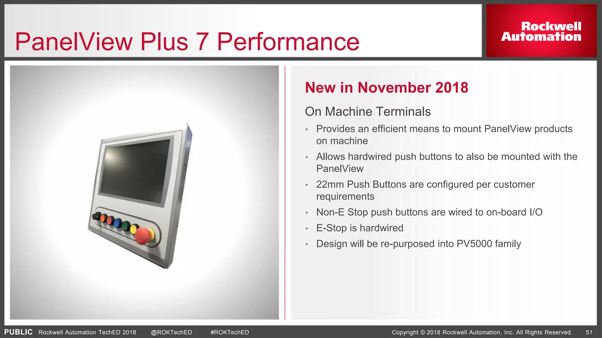 PUBLIC Copyright © 2018 Rockwell Automation, Inc. All Rights Reserved. 51Rockwell Automation TechED 2018 @ROKTechED #ROKTechED
PanelView Plus 7 Performance
New in November 2018
On Machine Terminals
• Provides an efficient means to mount PanelView products
on machine
• Allows hardwired push buttons to also be mounted with the
PanelView
• 22mm Push Buttons are configured per customer
requirements
• Non-E Stop push buttons are wired to on-board I/O
• E-Stop is hardwired
• Design will be re-purposed into PV5000 family
 