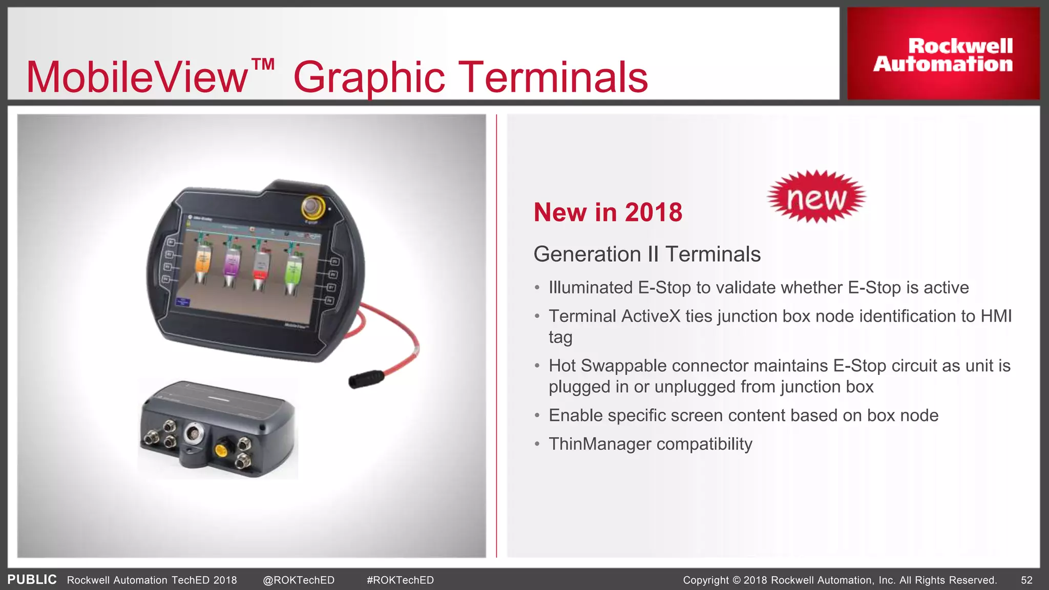 PUBLIC Copyright © 2018 Rockwell Automation, Inc. All Rights Reserved. 52Rockwell Automation TechED 2018 @ROKTechED #ROKTechED
MobileView™ Graphic Terminals
New in 2018
Generation II Terminals
• Illuminated E-Stop to validate whether E-Stop is active
• Terminal ActiveX ties junction box node identification to HMI
tag
• Hot Swappable connector maintains E-Stop circuit as unit is
plugged in or unplugged from junction box
• Enable specific screen content based on box node
• ThinManager compatibility
 