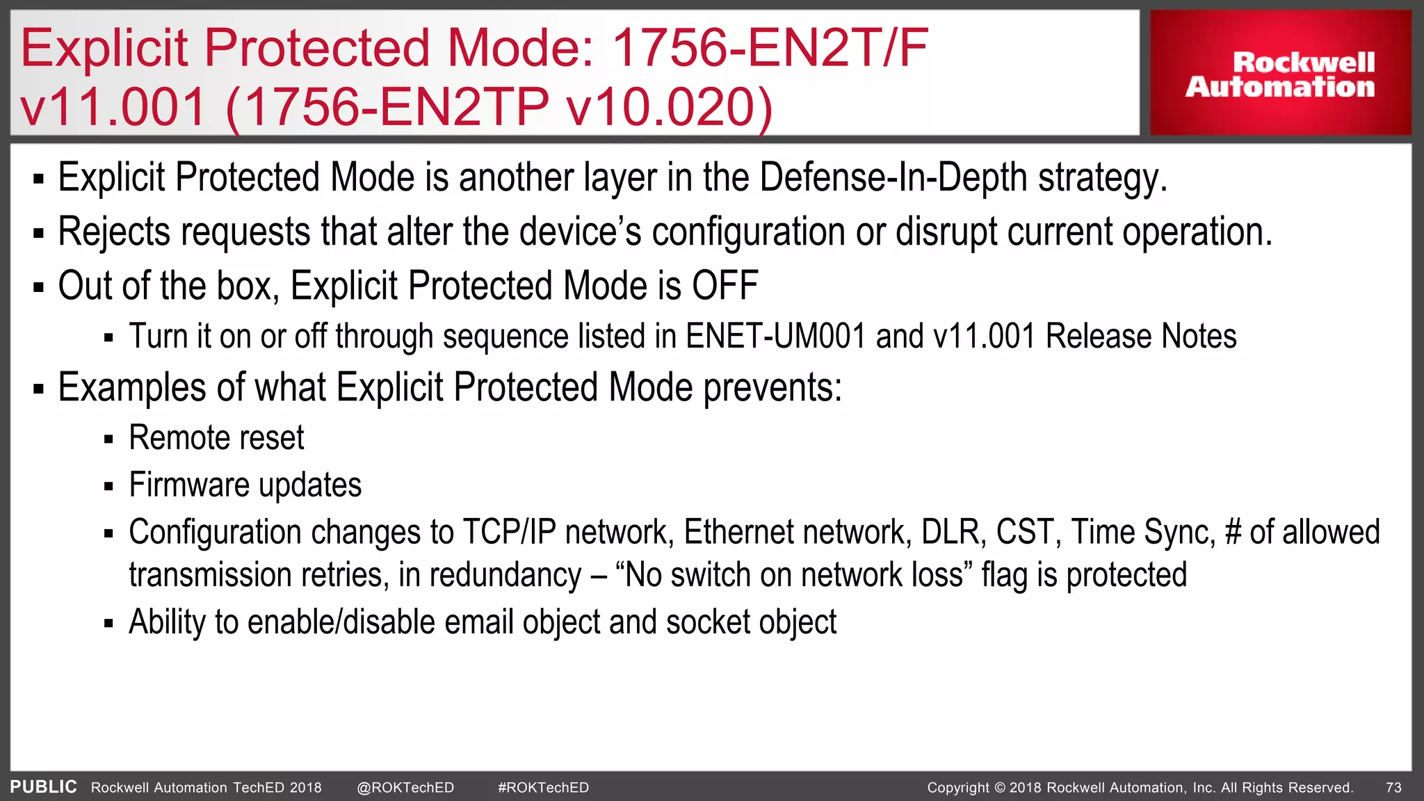 PUBLIC Copyright © 2018 Rockwell Automation, Inc. All Rights Reserved. 73Rockwell Automation TechED 2018 @ROKTechED #ROKTechED
Explicit Protected Mode: 1756-EN2T/F
v11.001 (1756-EN2TP v10.020)
 Explicit Protected Mode is another layer in the Defense-In-Depth strategy.
 Rejects requests that alter the device’s configuration or disrupt current operation.
 Out of the box, Explicit Protected Mode is OFF
 Turn it on or off through sequence listed in ENET-UM001 and v11.001 Release Notes
 Examples of what Explicit Protected Mode prevents:
 Remote reset
 Firmware updates
 Configuration changes to TCP/IP network, Ethernet network, DLR, CST, Time Sync, # of allowed
transmission retries, in redundancy – “No switch on network loss” flag is protected
 Ability to enable/disable email object and socket object
 