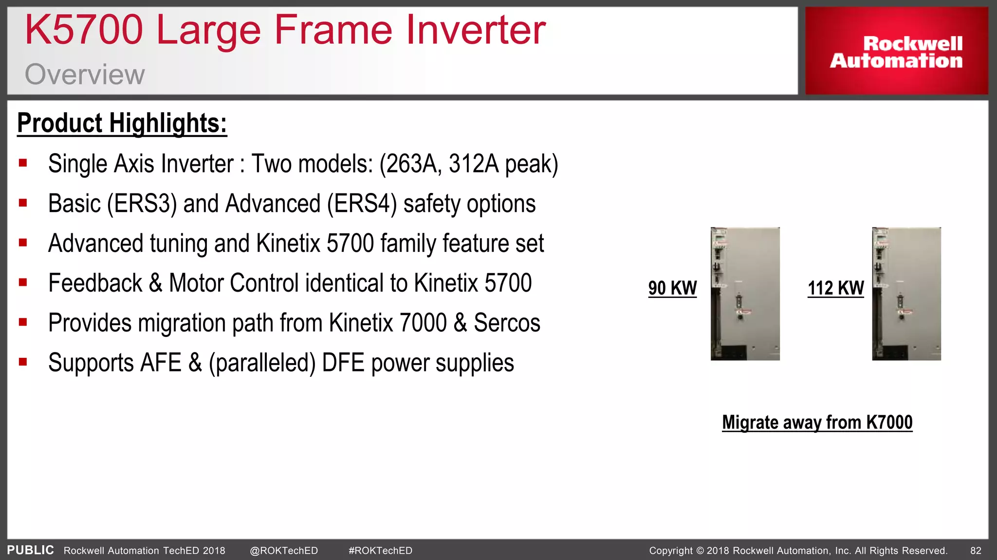 PUBLIC Copyright © 2018 Rockwell Automation, Inc. All Rights Reserved. 82Rockwell Automation TechED 2018 @ROKTechED #ROKTechED
K5700 Large Frame Inverter
Overview
Product Highlights:
 Single Axis Inverter : Two models: (263A, 312A peak)
 Basic (ERS3) and Advanced (ERS4) safety options
 Advanced tuning and Kinetix 5700 family feature set
 Feedback & Motor Control identical to Kinetix 5700
 Provides migration path from Kinetix 7000 & Sercos
 Supports AFE & (paralleled) DFE power supplies
90 KW 112 KW
Migrate away from K7000
 