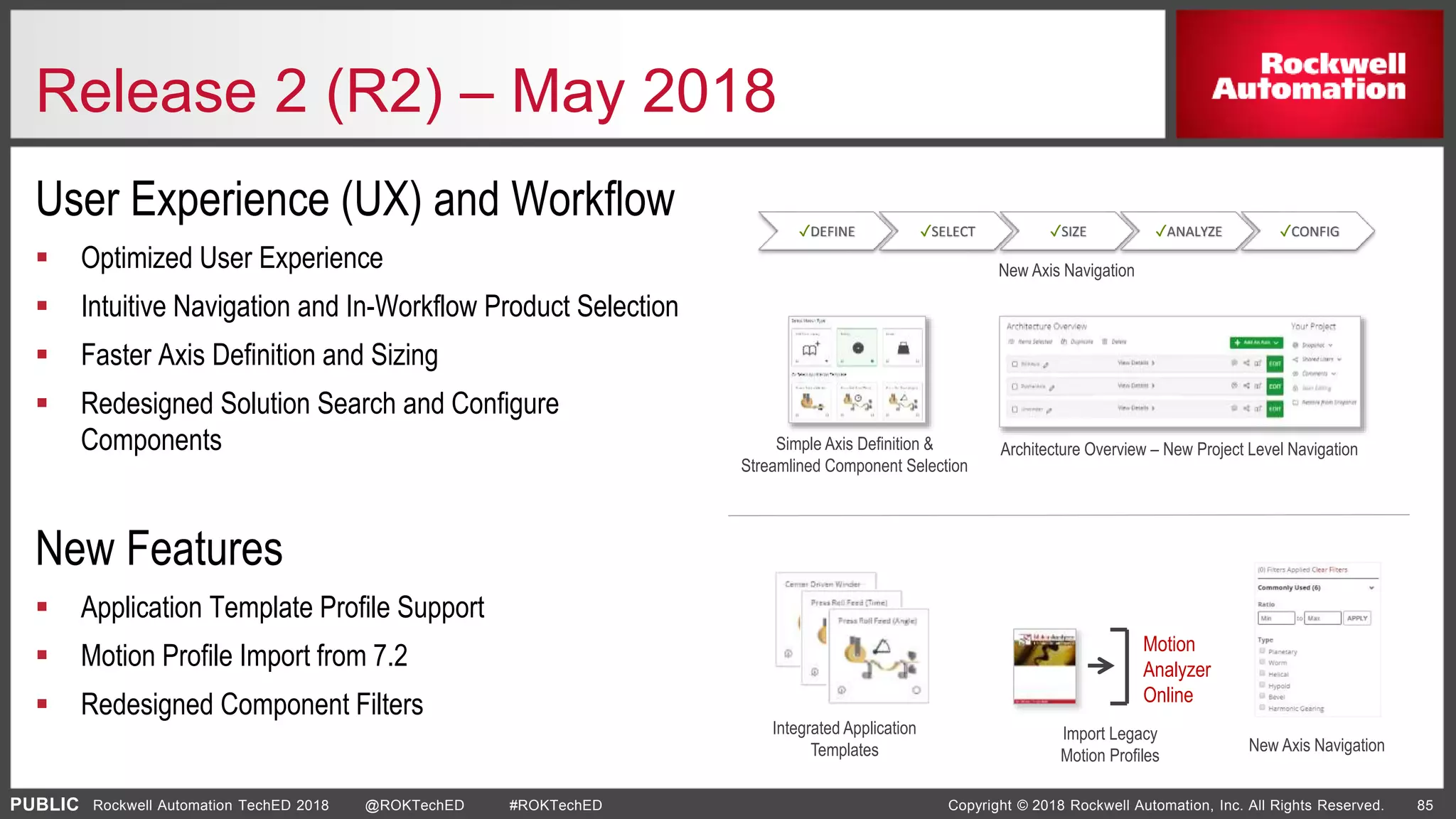PUBLIC Copyright © 2018 Rockwell Automation, Inc. All Rights Reserved. 85Rockwell Automation TechED 2018 @ROKTechED #ROKTechED
User Experience (UX) and Workflow
 Optimized User Experience
 Intuitive Navigation and In-Workflow Product Selection
 Faster Axis Definition and Sizing
 Redesigned Solution Search and Configure
Components
New Features
 Application Template Profile Support
 Motion Profile Import from 7.2
 Redesigned Component Filters
Release 2 (R2) – May 2018
✓DEFINE ✓SELECT ✓SIZE ✓ANALYZE ✓CONFIG
Motion
Analyzer
Online
New Axis Navigation
Architecture Overview – New Project Level NavigationSimple Axis Definition &
Streamlined Component Selection
Integrated Application
Templates
Import Legacy
Motion Profiles
New Axis Navigation
 