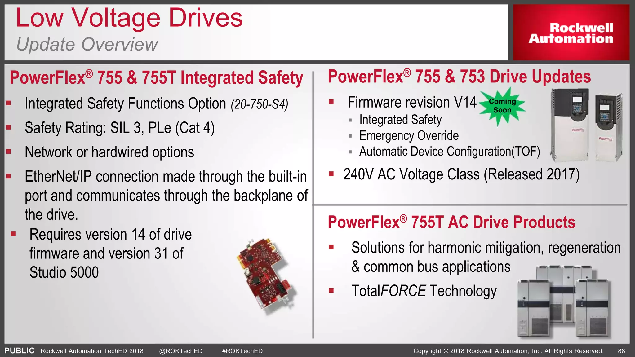 PUBLIC Copyright © 2018 Rockwell Automation, Inc. All Rights Reserved. 88Rockwell Automation TechED 2018 @ROKTechED #ROKTechED
Low Voltage Drives
Update Overview
PowerFlex® 755 & 755T Integrated Safety
 Integrated Safety Functions Option (20-750-S4)
 Safety Rating: SIL 3, PLe (Cat 4)
 Network or hardwired options
 EtherNet/IP connection made through the built-in
port and communicates through the backplane of
the drive.
PowerFlex® 755 & 753 Drive Updates
 Firmware revision V14
 Integrated Safety
 Emergency Override
 Automatic Device Configuration(TOF)
 240V AC Voltage Class (Released 2017)
PowerFlex® 755T AC Drive Products
 Solutions for harmonic mitigation, regeneration
& common bus applications
 TotalFORCE Technology
 Requires version 14 of drive
firmware and version 31 of
Studio 5000
Coming
Soon
 