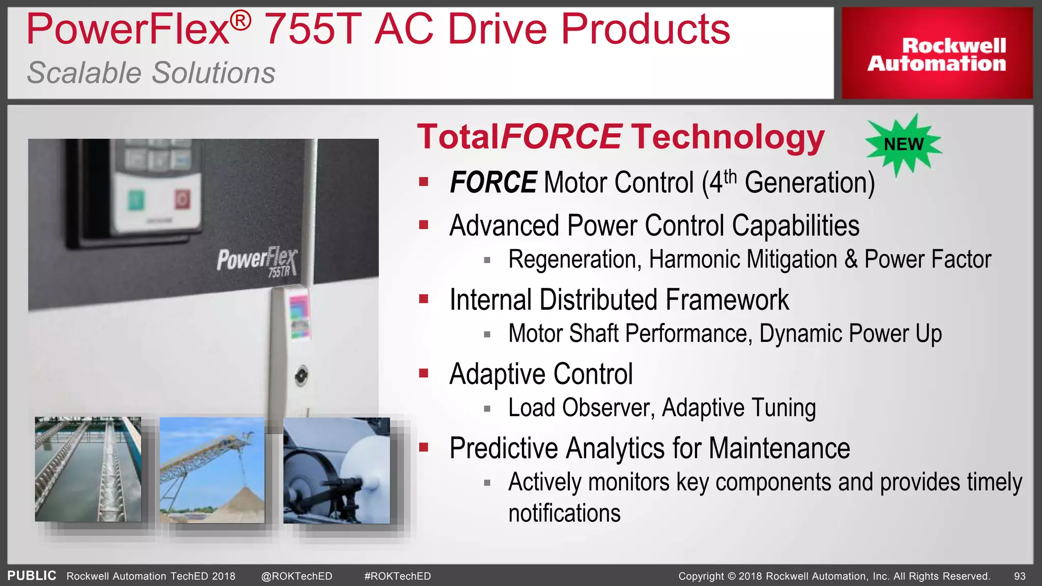PUBLIC Copyright © 2018 Rockwell Automation, Inc. All Rights Reserved. 93Rockwell Automation TechED 2018 @ROKTechED #ROKTechED
PowerFlex® 755T AC Drive Products
Scalable Solutions
TotalFORCE Technology
 FORCE Motor Control (4th Generation)
 Advanced Power Control Capabilities
 Regeneration, Harmonic Mitigation & Power Factor
 Internal Distributed Framework
 Motor Shaft Performance, Dynamic Power Up
 Adaptive Control
 Load Observer, Adaptive Tuning
 Predictive Analytics for Maintenance
 Actively monitors key components and provides timely
notifications
NEW
 
