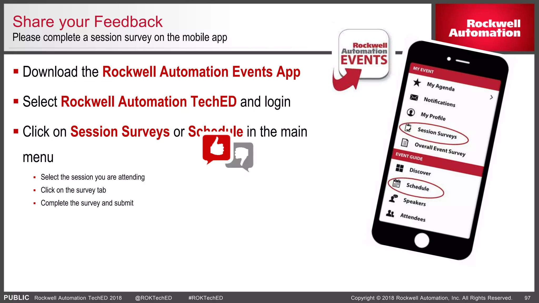 PUBLIC Copyright © 2018 Rockwell Automation, Inc. All Rights Reserved. 97Rockwell Automation TechED 2018 @ROKTechED #ROKTechED
Share your Feedback
Please complete a session survey on the mobile app
 Download the Rockwell Automation Events App
 Select Rockwell Automation TechED and login
 Click on Session Surveys or Schedule in the main
menu
 Select the session you are attending
 Click on the survey tab
 Complete the survey and submit
 