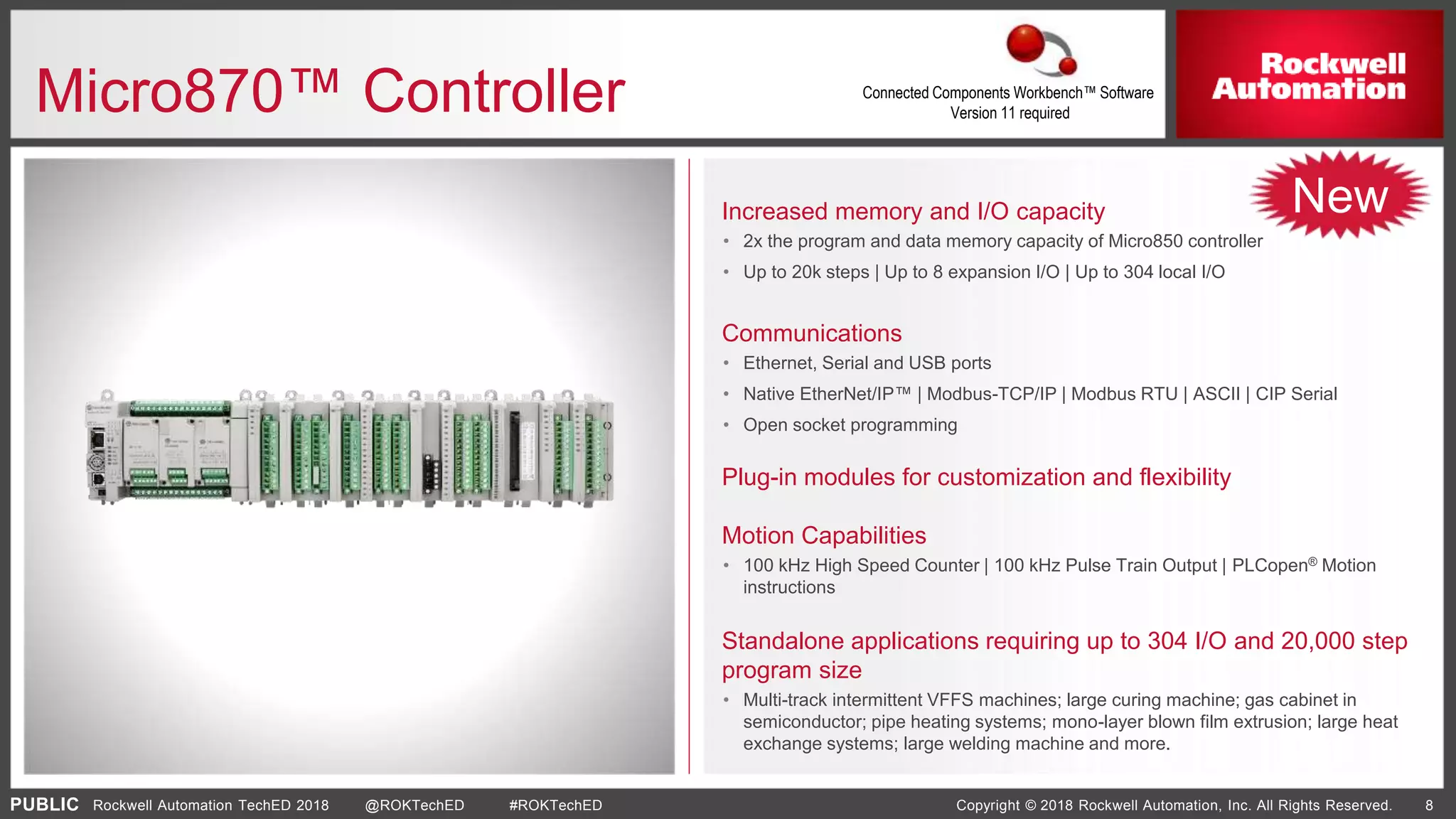PUBLIC Copyright © 2018 Rockwell Automation, Inc. All Rights Reserved. 8Rockwell Automation TechED 2018 @ROKTechED #ROKTechED
Micro870™ Controller
Increased memory and I/O capacity
• 2x the program and data memory capacity of Micro850 controller
• Up to 20k steps | Up to 8 expansion I/O | Up to 304 local I/O
Communications
• Ethernet, Serial and USB ports
• Native EtherNet/IP™ | Modbus-TCP/IP | Modbus RTU | ASCII | CIP Serial
• Open socket programming
Plug-in modules for customization and flexibility
Motion Capabilities
• 100 kHz High Speed Counter | 100 kHz Pulse Train Output | PLCopen® Motion
instructions
Standalone applications requiring up to 304 I/O and 20,000 step
program size
• Multi-track intermittent VFFS machines; large curing machine; gas cabinet in
semiconductor; pipe heating systems; mono-layer blown film extrusion; large heat
exchange systems; large welding machine and more.
New
Connected Components Workbench™ Software
Version 11 required
 
