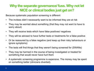 Why the separate governance/ fuss. Why not let
NICE or clinical bodies just get on?
Because systematic population screening is different
• The invitees didn’t necessarily want to be informed they are at risk
• They may be worried about something (that they may not want to have to
worry about)
• They will receive tests which have false positives/ negatives
• They will be advised to have further tests or treatments for a false positive
• Or be reassured by a false negative (and keep up their risky behaviours or
ignore symptoms)
• The tests will find things that they weren't being screened for (SWANs)
• They may be harmed in the course of being investigated or treated for
something that would never have hurt them
• A systematic screening programme is expensive. The money may be spent
on something better (clinicians diverted).
3
 