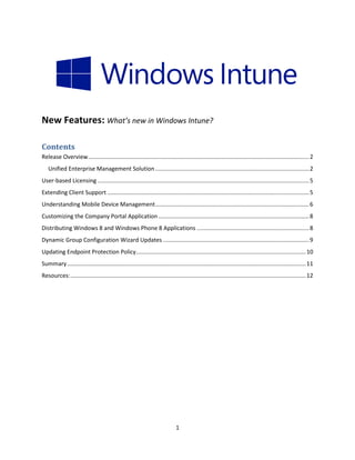 New Features: What’s new in Windows Intune?

Contents
Release Overview .......................................................................................................................................... 2
   Unified Enterprise Management Solution ................................................................................................ 2
User-based Licensing .................................................................................................................................... 5
Extending Client Support .............................................................................................................................. 5
Understanding Mobile Device Management ................................................................................................ 6
Customizing the Company Portal Application .............................................................................................. 8
Distributing Windows 8 and Windows Phone 8 Applications ...................................................................... 8
Dynamic Group Configuration Wizard Updates ........................................................................................... 9
Updating Endpoint Protection Policy .......................................................................................................... 10
Summary ..................................................................................................................................................... 11
Resources: ................................................................................................................................................... 12




                                                                               1
 