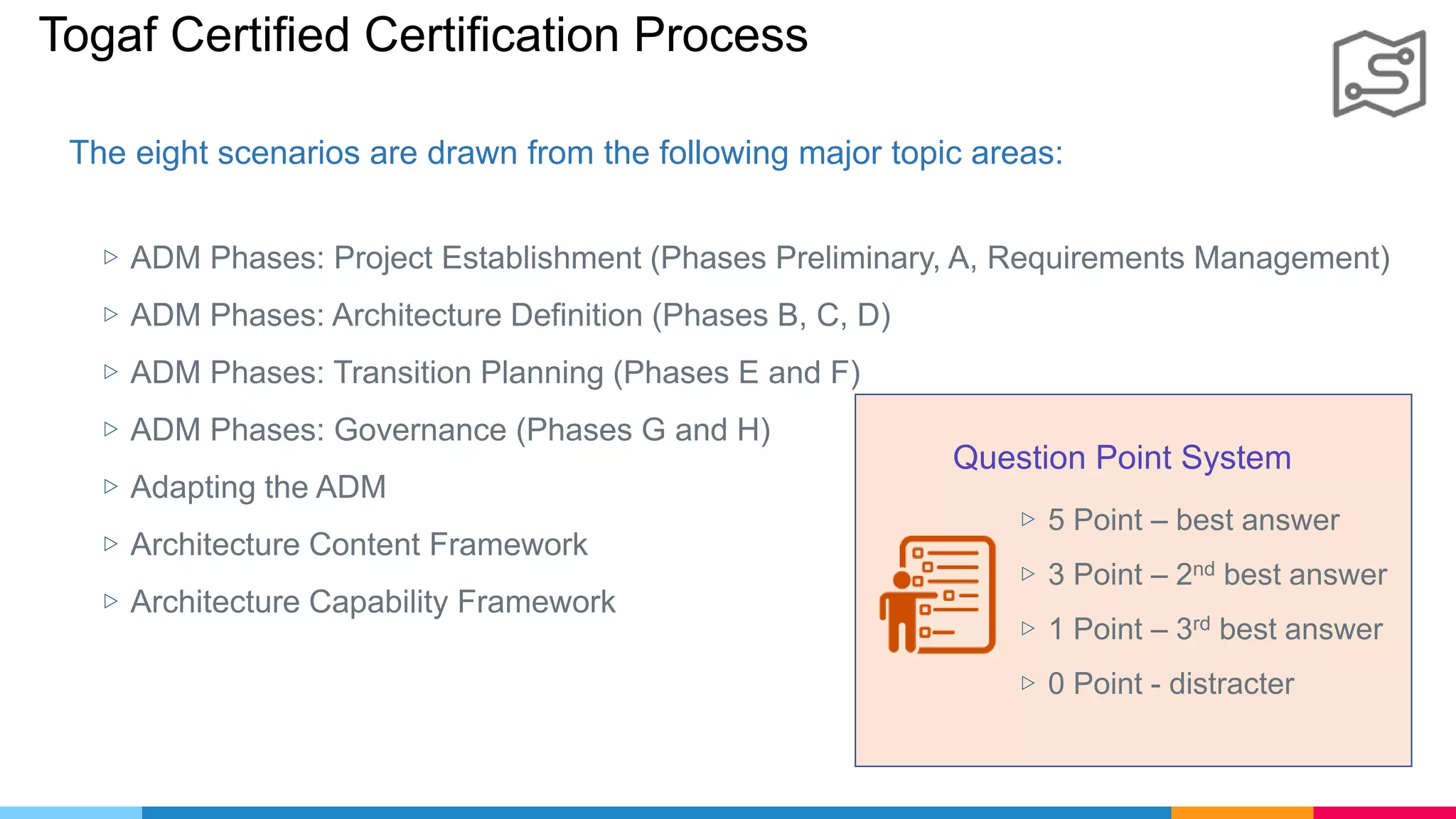 Togaf Certified Certification Process
▷ ADM Phases: Project Establishment (Phases Preliminary, A, Requirements Management)
▷ ADM Phases: Architecture Definition (Phases B, C, D)
▷ ADM Phases: Transition Planning (Phases E and F)
▷ ADM Phases: Governance (Phases G and H)
▷ Adapting the ADM
▷ Architecture Content Framework
▷ Architecture Capability Framework
The eight scenarios are drawn from the following major topic areas:
Question Point System
▷ 5 Point – best answer
▷ 3 Point – 2nd best answer
▷ 1 Point – 3rd best answer
▷ 0 Point - distracter
 