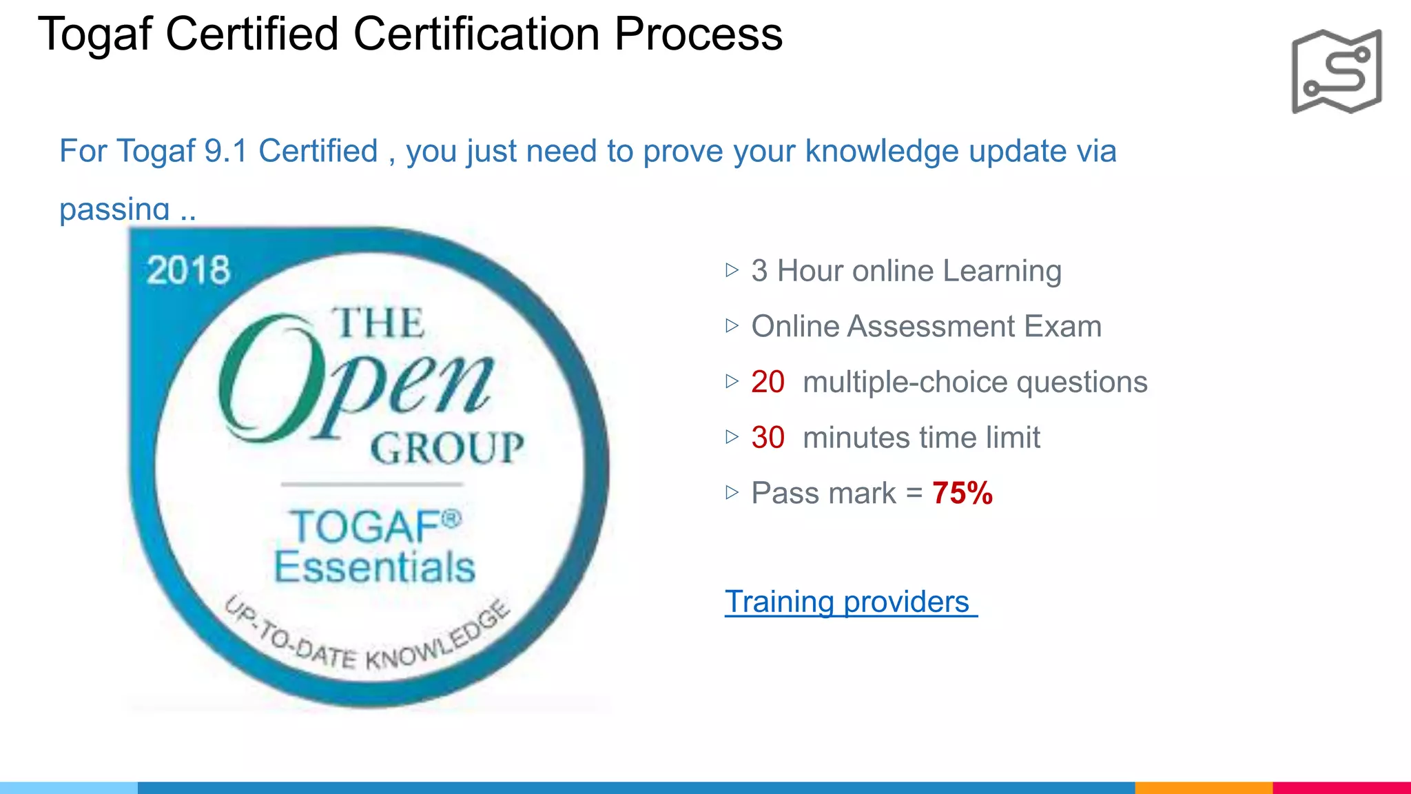 Togaf Certified Certification Process
For Togaf 9.1 Certified , you just need to prove your knowledge update via
passing ..
▷ 3 Hour online Learning
▷ Online Assessment Exam
▷ 20 multiple-choice questions
▷ 30 minutes time limit
▷ Pass mark = 75%
Training providers
 
