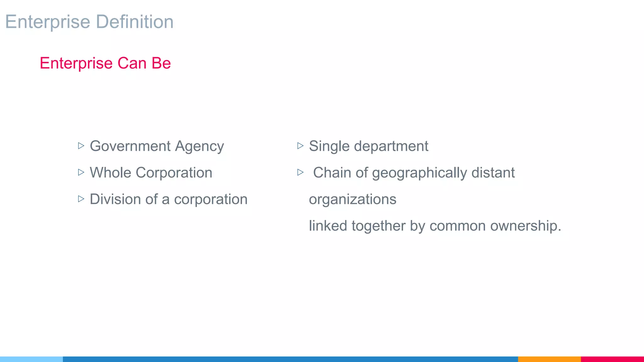 Enterprise Definition
Enterprise Can Be
▷ Single department
▷ Chain of geographically distant
organizations
linked together by common ownership.
▷ Government Agency
▷ Whole Corporation
▷ Division of a corporation
 