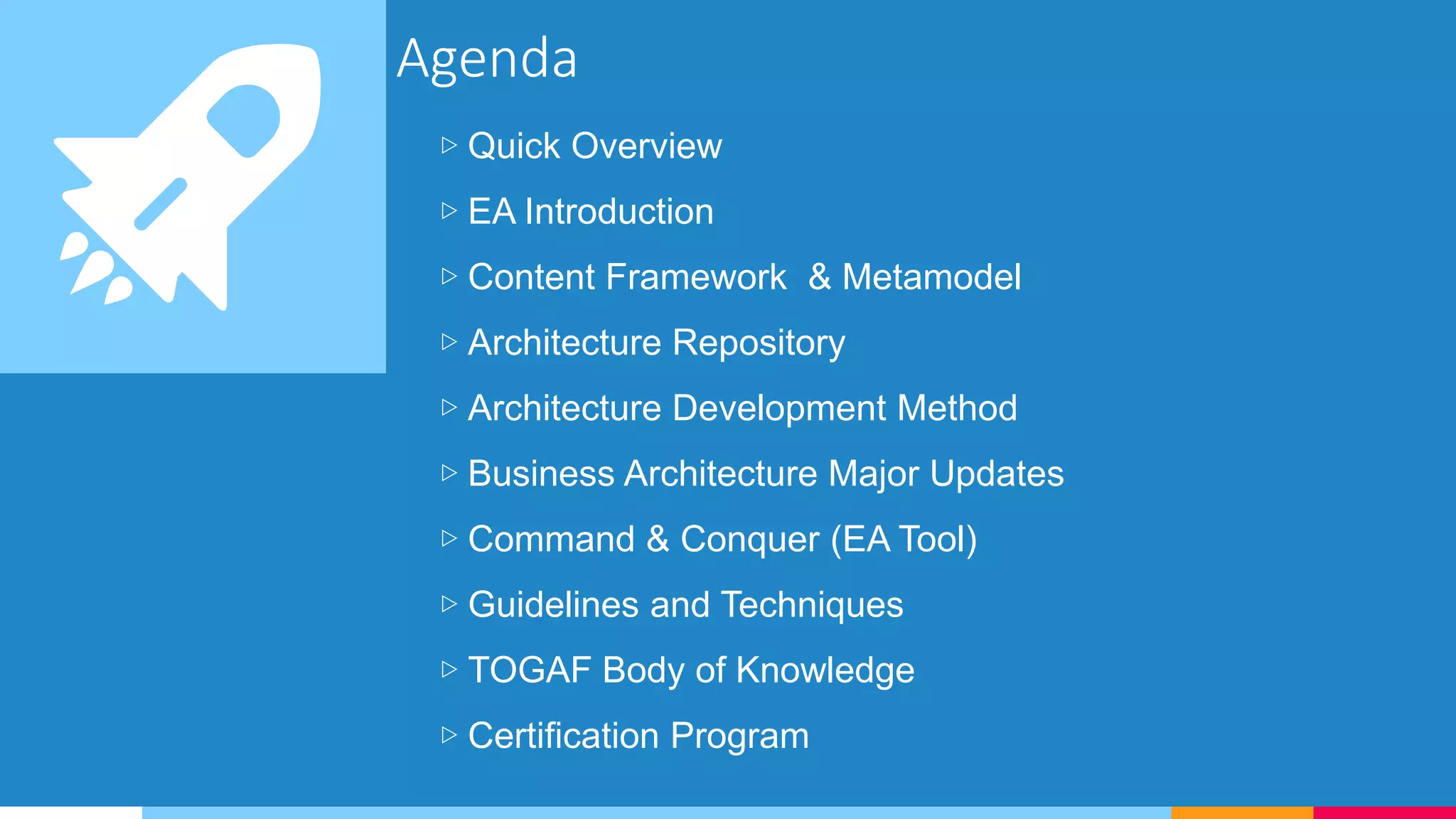 Agenda
▷ Quick Overview
▷ EA Introduction
▷ Content Framework & Metamodel
▷ Architecture Repository
▷ Architecture Development Method
▷ Business Architecture Major Updates
▷ Command & Conquer (EA Tool)
▷ Guidelines and Techniques
▷ TOGAF Body of Knowledge
▷ Certification Program
 