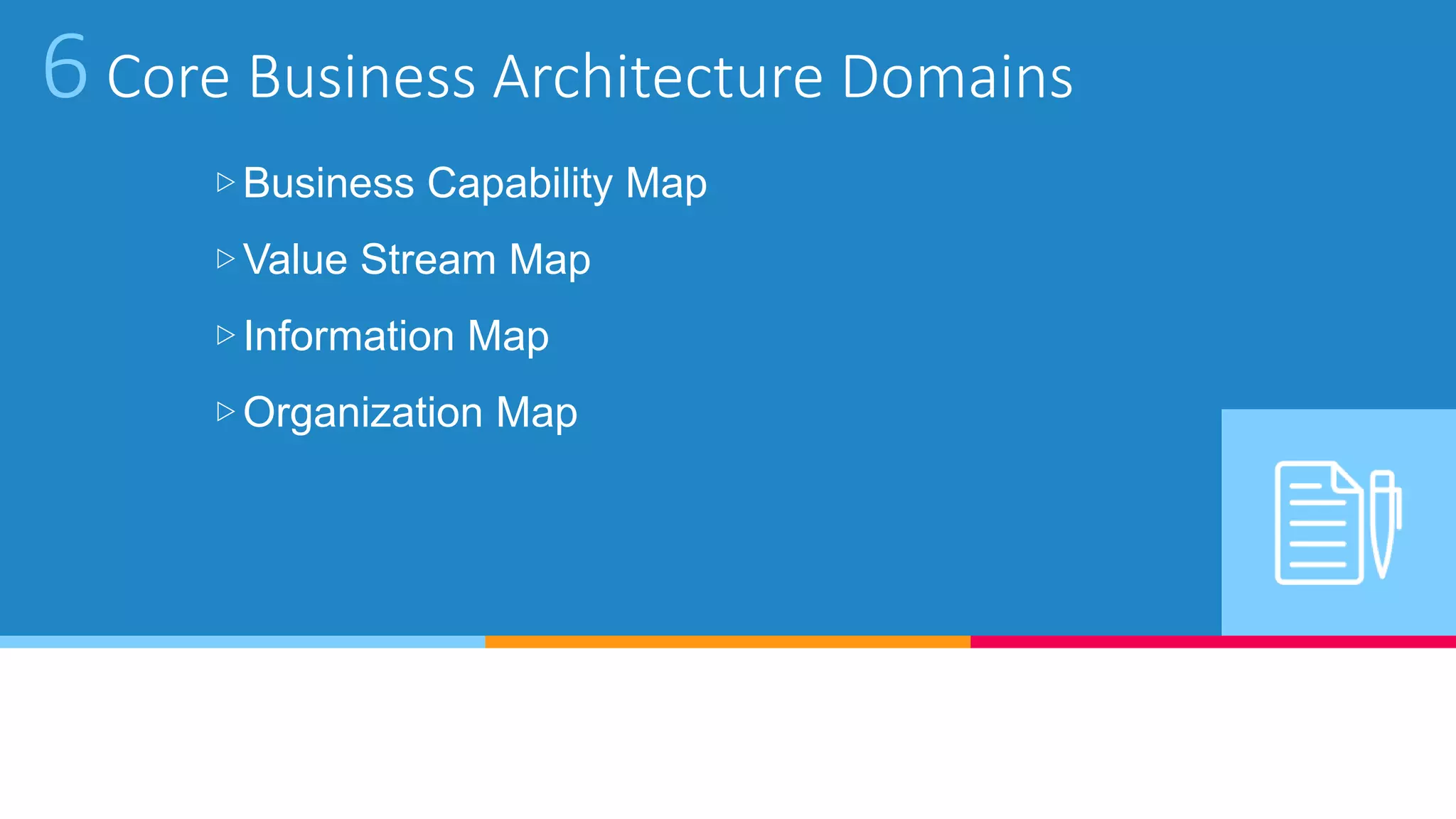 6 Core Business Architecture Domains
▷Business Capability Map
▷Value Stream Map
▷Information Map
▷Organization Map
 