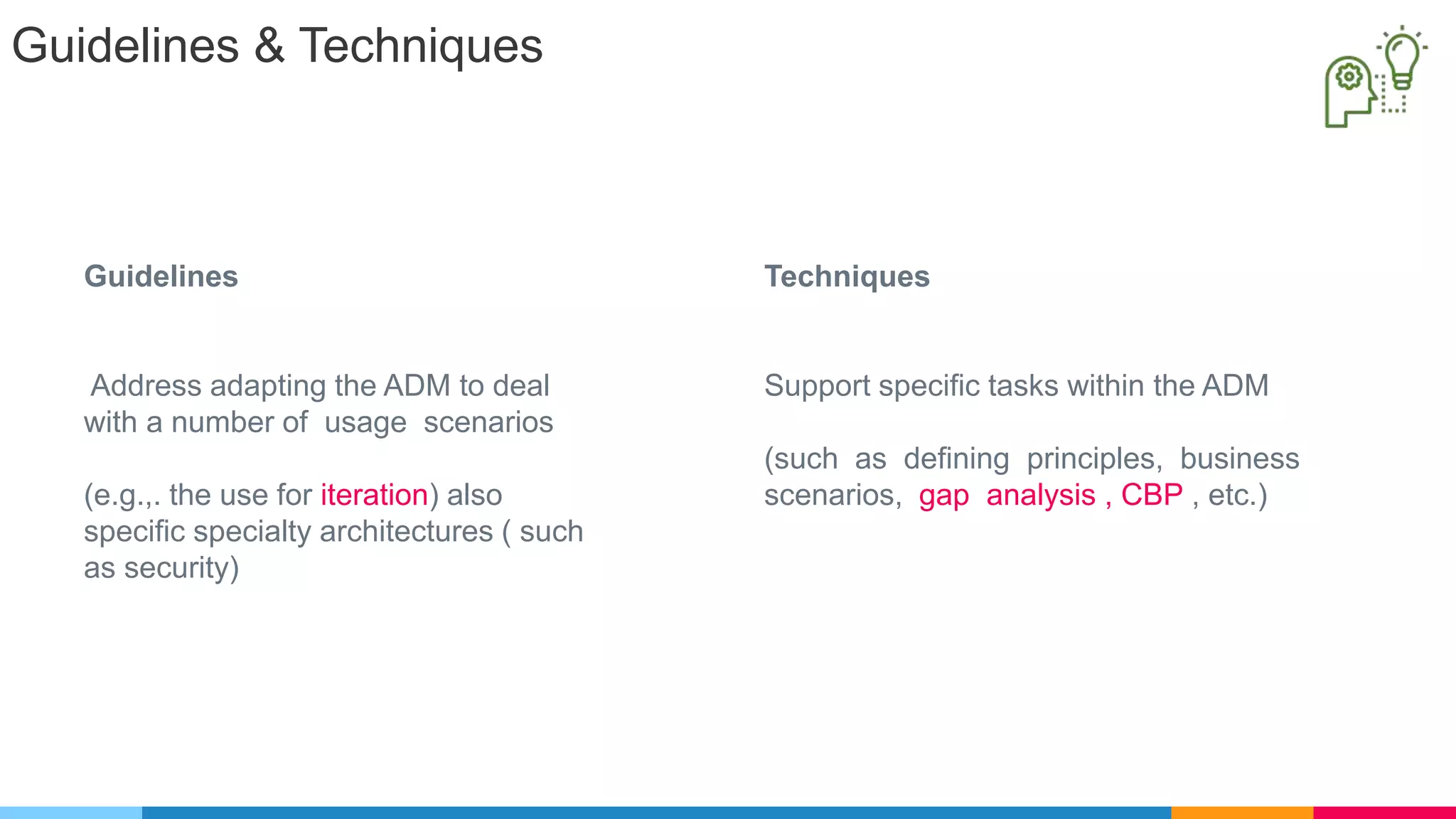 Guidelines & Techniques
Techniques
Support specific tasks within the ADM
(such as defining principles, business
scenarios, gap analysis , CBP , etc.)
Guidelines
Address adapting the ADM to deal
with a number of usage scenarios
(e.g.,. the use for iteration) also
specific specialty architectures ( such
as security)
 