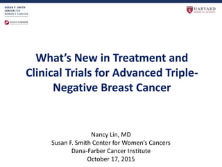 What’s New in Treatment and
Clinical Trials for Advanced Triple-
Negative Breast Cancer
Nancy Lin, MD
Susan F. Smith Center for Women’s Cancers
Dana-Farber Cancer Institute
October 17, 2015
 
