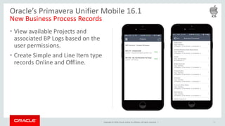 Copyright © 2016, Oracle and/or its affiliates. All rights reserved. |
• View available Projects and
associated BP Logs based on the
user permissions.
• Create Simple and Line Item type
records Online and Offline.
10
Oracle’s Primavera Unifier Mobile 16.1
New Business Process Records
 
