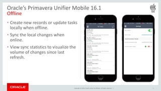 Copyright © 2016, Oracle and/or its affiliates. All rights reserved. |
• Create new records or update tasks
locally when offline.
• Sync the local changes when
online.
• View sync statistics to visualize the
volume of changes since last
refresh.
12
Oracle’s Primavera Unifier Mobile 16.1
Offline
 