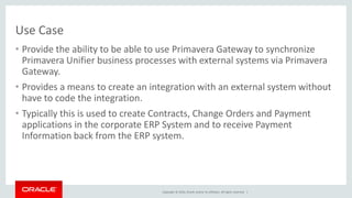 Copyright © 2016, Oracle and/or its affiliates. All rights reserved. |
Use Case
• Provide the ability to be able to use Primavera Gateway to synchronize
Primavera Unifier business processes with external systems via Primavera
Gateway.
• Provides a means to create an integration with an external system without
have to code the integration.
• Typically this is used to create Contracts, Change Orders and Payment
applications in the corporate ERP System and to receive Payment
Information back from the ERP system.
 