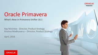 Copyright © 2016, Oracle and/or its affiliates. All rights reserved. |
Oracle Primavera
What’s New in Primavera Unifier 16.1
Ray McEntee - Director, Product Strategy
Krishna Madhuvarsu – Director, Product Strategy
April, 2016
Oracle Confidential – Internal/Restricted/Highly Restricted
 