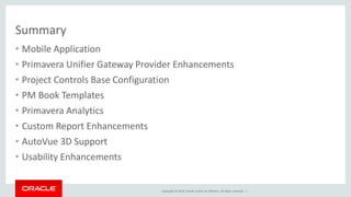 Copyright © 2016, Oracle and/or its affiliates. All rights reserved. |
Summary
• Mobile Application
• Primavera Unifier Gateway Provider Enhancements
• Project Controls Base Configuration
• PM Book Templates
• Primavera Analytics
• Custom Report Enhancements
• AutoVue 3D Support
• Usability Enhancements
 