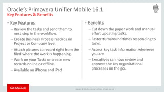 Copyright © 2016, Oracle and/or its affiliates. All rights reserved. |
• Key Features
– Review the tasks and send them to
next step in the workflow.
– Create Business Process records on
Project or Company level.
– Attach pictures to record right from the
filed where the work is happening.
– Work on your Tasks or create new
records online or offline.
– Available on iPhone and iPad
7
Oracle’s Primavera Unifier Mobile 16.1
Key Features & Benefits
• Benefits
– Cut down the paper work and manual
effort updating tasks.
– Faster turnaround times responding to
tasks.
– Access key task information wherever
you are.
– Executives can now review and
approve the key organizational
processes on the go.
 