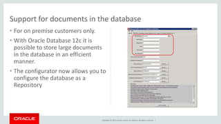 Copyright © 2016, Oracle and/or its affiliates. All rights reserved. |
• For on premise customers only.
• With Oracle Database 12c it is
possible to store large documents
in the database in an efficient
manner.
• The configurator now allows you to
configure the database as a
Repository
Support for documents in the database
 