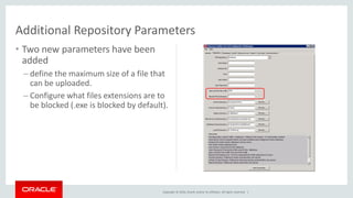 Copyright © 2016, Oracle and/or its affiliates. All rights reserved. |
• Two new parameters have been
added
– define the maximum size of a file that
can be uploaded.
– Configure what files extensions are to
be blocked (.exe is blocked by default).
Additional Repository Parameters
 